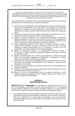 620CONTINUACiÓN DEL DECRETO NÚMERO _____ DE HOJA No. 18
"Por el cual se subroga el título 17 de la parte 2 del libro 2 del Decreto 1078 de 2015. para
reglamentarse parcialmente los artfculos 53, 54. 60, 61 Y 64 Ley 1437 de 2011, los literales e, j y literal
a del parágrafo 2 del artrculo 45 de la Ley 1753 de 2015. el numeral 3 del artículo 147 de la Ley 1955
de 2019. y el artículo 9 del Decreto 2106 de 2019. estableciendo los lineamientos generales en el uso
y operación de los servicios ciudadanos digitales"
en 	los términos de la Ley 594 de 2000 y sus decretos reglamentarios, en los distintos
procedimientos y trámites electrónicos, Asimismo, deberán:
1. 	 Admitir documentos electrónicos correspondientes a los servicios, procedimientos y 

trámites que se especifiquen, los cuales podrán ser aportados por el ciudadano 

utilizando los servicios de la sede electrónica u otros medios electrónicos. Los 

documentos se podrán presentar todos los días del año durante las veinticuatro 

horas. 

2. 	 Disponer en la sede electrónica la relación actualizada de las peticiones, escritos y
documentos recibidos incluyendo la fecha y hora de recepción.
3. 	 Asignar un número consecutivo a las comunicaciones recibidas o producidas,
dejando constancia de la fecha y hora de recibo o de envro, con el propósito de
oficializar el trámite y cumplir con los términos de vencimiento que establezca la ley
y hacer seguimiento a todas las actuaciones recibidas y enviadas.
4. 	 Enviar automáticamente por el mismo medio un mensaje acusando el recibo y
registro de las peticiones, escritos o documentos de que se trate, en el que
constarán los datos proporcionados por los ciudadanos, la fecha y hora de
presentación y el número consecutivo de radicación asignado.
5. 	 Recibir los documentos anexos a la correspondiente solicitud, mensaje o
comunicación. El registro electrónico generará mensajes que acrediten la entrega
de estos documentos.
6. 	 Distribuir electrónicamente en los términos que establezca la entidad para cada
trámite, los documentos registrados al destinatario o destinatarios o entidad
responsable de atender el trámite correspondiente.
7. 	 Utilizar formatos o formularios preestablecidos para la presentación de documentos
electrónicos normalizados, correspondientes a los servicios y trámites que se
especifiquen en el sistema.
8. 	 Incorporar el calendario oficial de la entidad con fecha y hora, los días hábiles y los
declarados inhábiles,
9. 	 Posibilitar la interconexión de todas las dependencias de la entidad para el acceso
a la información por medios electrónicos.
10. 	Adecuar un nivel de interoperabilidad entre los registros electrónicos y otros
sistemas diferentes establecidos por las entidades públicas para atender otros
trámites o requerimientos especiales.
CAP[TULO 7 

DISPOSICIONES FINALES 

ARTrCULO 2.2.17.7.1. Gradualidad. De conformidad con el artículo 64 de la Ley 1437 de
2011 las autoridades y particulares a que se refiere el artículo 2.2.17.1.2 del presente
Decreto deberán implementar los servicios ciudadanos digitales y la sede electrónica
conforme a los lineamientos dados en este título, dentro de los siguientes plazos:
1. 	 Las entidades públicas de la rama ejecutiva del orden nacional y los particulares que
desempeñen funciones públicas tendrán un plazo de nueve (9) meses contados a
partir de la publicación de la Gura para la vinculación y uso de los servicios
ciudadanos digitales, por parte del Ministerio de Tecnologías de la Información y las
Comunicaciones.
Página 18 de 20
 
