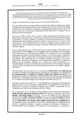 620CONTINUACION DEL DECRETO NÚMERO _____ DE HOJA No. 2.
"Por el cual se subroga el título 17 de la parte 2 del libro 2 del Decreto 1078 de 2015. para
reglamentarse parcialmente los artículos 53. 54. 60, 61 Y 64 Ley 1437 de 2011, los literales e, j y literal
a del parágrafo 2 del artículo 45 de la Ley 1753 de 2015. el numeral 3 del artículo 147 de la Ley 1955
de 2019. y el artículo 9 del Decreto 2106 de 2019, estableciendo los lineamientos generales en el uso
y operación de los servicios ciudadanos digitales"
recepción de documentos y registro para el uso de medios electrónicos.
Que de conformidad con el articulo 266 de la Constitución Política modificado por el Acto
Legislativo 02 de 1 dejulio de 2015 en concordancia con el Decreto Ley 2241 de 1986 y
el Decreto Ley 1010 de 2000, corresponde a la Registradurfa Nacional del Estado Civil
ejercer, entre otras, la dirección y organización de las elecciones, el registro civil y la
identificación de las personas.
Que la Ley 1581 de 2012, "Por la cual se dictan disposiciones generales para la
protección de datos personales", desarrolla el derecho constitucional que tienen todas
las personas a conocer, actualizar y rectificar la información personal que se haya
recogido en las bases de datos o archivos y señala, en los artículos 10, 11, 12 Y13, entre
otros asuntos, las condiciones bajo las cuales las entidades públicas pueden hacer
tratamiento de datos personales y pueden suministrar información en ejercicio de sus
funciones legales.
Que el articulo 45 de la Ley 1753 de 2015, "Por la cual se expide el Plan Nacional de
Desarrollo 2014-2018 ''Todos por un nuevo país", atribuye al Ministerio de Tecnologras
de la Información y las Comunicaciones (MinTIC), en coordinación con las entidades
responsables de cada uno de los trámites y servicios, la función de definir y expedir los
estándares, modelos, lineamientos y normas técnicas para la incorporación de las TIC,
que deberán ser adoptados por las entidades estatales, incluyendo, entre otros,
autenticación electrónica, integración de los sistemas de información de trámites y
servicios de las entidades estatales con el Portal del Estado Colombiano, y la
interoperabilidad de datos como base para la estructuración de la estrategia. Según el
mismo precepto, se podrá ofrecer a todo ciudadano el acceso a una carpeta ciudadana
electrónica.
Que de acuerdo con el artrculo 2.2.9.1.2.1 del Decreto 1078 de 2015, "Por medio del cual
se expide el Decreto Único Reglamentario del sector de Tecnologfas de la Información y
las Comunicaciones", la Política de Gobierno Digital será definida por MinTIC y se
desarrollará a través de componentes y habilitadores transversales que, acompañados de
lineamientos y estándares, permitirán el logro de propósitos que generarán valor público
en un entorno de confianza digital a partir del aprovechamiento de las TIC.
Que según el mismo artículo 2.2.9.1.2.1, los habilitadores transversales de la Polrtica de
Gobierno Digital, son los elementos fundamentales de Seguridad de la Información,
Arquitectura y Servicios Ciudadanos Digitales, que permiten el desarrollo de los
componentes y el logro de los propósitos de dicha Polftica.
Que el artículo 2° de la Ley 1955 de 2019 establece que el documento denominado
liBases del Plan Nacional de Desarrollo 2018-2022: Pacto por Colombia, pacto por la
equidad", hace parte integral de esta ley. Que en las "Bases del Plan Nacional de
Desarrollo 2018 -2022": Pacto por Colombia, pacto por la equidad en el pacto VII"por la
transformación digital de Colombia: Gobierno, empresas y hogares conectados con la
era del conocimiento", se incorpora como objetivo la promoción de la digitalización y
automatización masiva de trámites, a través de la implementación e integración de los
servicios ciudadanos digitales, (carpeta ciudadana, autenticación electrónica e
interoperabilidad de los sistemas del Estado). de forma paralela a la definición y
Página 2de 20
 