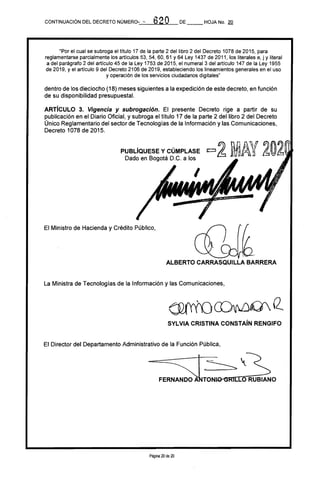 PUBlÍQUESEYCÚMPLASE =2 MAY 202Dado en Bogotá D.C. a los
a20CONTINUACiÓN DEL DECRETO NÚMERo.-_,_"'"'---,vz:.....a_r.....;_=--_ DE __ HOJA No. 20
"Por el cual se subroga el título 17 de la parte 2 del libro 2 del Decreto 1078 de 2015, para
reglamentarse parcialmente los artículos 53, 54, 60, 61 Y64 Ley 1437 de 2011, los literales e, j y literal
a del parágrafo 2 del artículo 45 de la Ley 1753 de 2015, el numeral 3 del artículo 147 de la Ley 1955
de 2019, y el artículo 9 del Decreto 2106 de 2019, estableciendo los lineamientos generales en el uso
y operación de los servicios ciudadanos digitales"
dentro de los dieciocho (18) meses siguientes a la expedición de este decreto, en función
de su disponibilidad presupuestal.
ARTíCULO 3. Vigencia y subrogación. El presente Decreto rige a partir de su
publicación en el Diario Oficial, y subroga el título 17 de la parte 2 del libro 2 del Decreto
Único Reglamentario del sector de Tecnologías de la Información y las Comunicaciones,
Decreto 1078 de 2015.
El Ministro de Hacienda y Crédito Público,
ALBERTO CARRASQUlllA BARRERA
La Ministra de Tecnologías de la Información y las Comunicaciones,
SYlVIA CRISTINA CONSTAíN RENGIFO
El Director del Departamento Administrativo de la Función Pública,
- FE:sl~~RUBIANO
Página 20 de 20
 