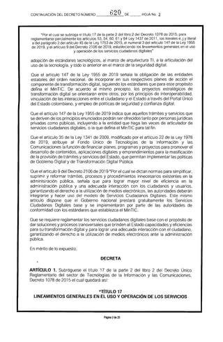 CONTINUACION DEL DECRETO NÚMERO t3 O DE _~ HOJA No. ~
"Por el cual se subroga el título 17 de la parte 2 del libro 2 del Decreto 1078 de 2015. para
reglamentarse parcialmente los artículos 53. 54. 60, 61 Y 64 Ley 1437 de 2011. los literales e,j y literal
a del parágrafo 2 del artículo 45 de la Ley 1753 de 2015. el numeral 3 del artIculo 147 de la Ley 1955
de 2019. y el artículo 9 del Decreto 2106 de 2019, estableciendo los lineamientos generales en el uso
y operación de los servicios ciudadanos digitales"
adopción de estándares tecnológicos. al marco de arquitectura TI. a la articulación del 

uso de la tecnología. y todo lo anterior en el marco de la seguridad digital. 

Que el artículo 147 de la Ley 1955 de 2019 señala la obligación de las entidades
estatales del orden nacional. de incorporar en sus respectivos planes de acción el
componente de transformación digital. siguiendo los estándares que para este propósito
defina el MinTIe. De acuerdo al mismo precepto. los prqyectos estratégicos de
transformación digital se orientarán entre otros. por los principios de interoperabllidad.
vinculación de las interacciones entre el ciudadano y el Estado a través del Portal Único
del Estado colombiano, y empleo de políticas de seguridad y confianza digital.
Que el artículo 147 de la Ley 1955 de 2019 indica que aquellos trámites y servicios que
se deriven de los principios enunciados podrán ser ofrecidos tanto por personasjurídicas
privadas como públicas. incluyendo a la entidad que haga las veces de articulador de
servicios ciudadanos digitales, o la que defina el MinTIC para tal fin.
Que el artículo 35 de la Ley 1341 de 2009, modificado por el artículo 22 de la Ley 1978
de 2019, atribuye al Fondo Único de Tecnologías de la Información y las
Comunicaciones la función de financiar planes, programas y proyectos para promover el
desarrollo de contenidos, aplicaciones digitales y emprendimientos para la masificación
de la provisión de trámites y servicios del Estado. que permitan implementar las polfticas
de Gobierno Digital y de Transformación Digital Pública.
Que el artículo 9 del Decreto 2106 de 2019 "Por el cual se dictan normas para simplificar,
suprimir y reformar trámites, procesos y procedimientos innecesarios existentes en la
administración pública, señala que para lograr mayor nivel de eficiencia en la
administración pública y una adecuada interacción con los ciudadanos y usuarios,
garantizando el derecho a la utilización de medios electrónicos, las autoridades deberán
integrarse y hacer uso del modelo de Servicios Ciudadanos Digitales. Este mismo
artrculo dispone que el Gobierno nacional prestará gratuitamente los Servicios
Ciudadanos Digitales base y se implementarán por parte de las autoridades de
conformidad con los estándares que establezca el MinTIC.
Que se requiere reglamentar los servicios ciudadanos digitales base con el propósito de
dar soluciones y procesos transversales que brinden al Estado capacidades y eficiencias
para su transformación digital y para lograr una adecuada interacción con el ciudadano,
garantizando el derecho a la utilización de medios electrónicos ante la administración
pública.
En mérito de lo expuesto,
DECRETA
ARTrCULO 1. Subróguese el título 17 de la parte 2 del libro 2 del Decreto Único
Reglamentario del sector de Tecnologías de la Información y las Comunicaciones,
Decreto 1078 de 2015 el cual quedará así:
"TIrULO 17 

LINEAMIENTOS GENERALES EN EL USO Y OPERACiÓN DE LOS SERVICIOS 

Página 3de 20
 