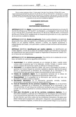 'b"'?OCONTINUACIÓN DEL DECRETO NUMERO _--"--'-~__ DE __ HOJA No, ,1
"Por el cual se subroga el tftulo 17 de la parte 2 del libro 2 del Decreto 1078 de 2015, para
reglamentarse parcialmente los artículos 53, 54, 60. 61 Y 64 Ley 1437 de 2011. los literales e, j y literal
a del parágrafo 2 del artículo 45 de la Ley 1753 de 2015, el numeral 3 del artículo 147 de la Ley 1955
de 2019, y el artIculo 9 del Decreto 2106 de 2019. estableciendo los lineamientos generales en el uso
y operación de los servicios ciudadanos digitales"
CIUDADANOS DIGITALES 

CAPITULO 1 

DISPOSICIONES GENERALES 

ARTICULO 2.2.17.1.1. Objeto. El presente título reglamenta parcialmente los artículos 53,
54. 60. 61 Y 64 de la Ley 1437 de 2011, los literales e, j y el parágrafo 2" del artículo 45 de
la Ley 1753 de 2015, el numeral 3 del artículo 147 de la Ley 1955 de 2019. y el artículo 9
del Decreto 2106 de 2019, estableciendo los lineamientos generales en el uso y operaci6n
de los servicios ciudadanos digitales.
ARTICULO 2.2.17.1.2. Ambito de aplicación. Serán sujetos obligados a la aplicaci6n
del presente título, todos los organismos y entidades que conforman las ramas del Poder
Público en sus distintos 6rdenes, sectores y niveles, los 6rganos aut6nomos e
independientes del Estado, y los particulares, cuando cumplan funciones administrativas
o públicas.
ARTICULO 2.2.17.1.3. Identificación por medios digitales. La identificaci6n por
medios digitales, a través de la cédula de ciudadanía digital y por biometría se regirá por
las dispOSiciones que para tal efecto expida la Registraduría Nacional del Estado Civil.
en el marco de sus competencias.
ARTICULO 2.2.17.1.4. Definiciones generales. Para efectos de lo establecido en este
trtulo, se tendrán en cuenta las siguientes definiciones:
1. 	 Autenticidad: Es el atributo generado en un mensaje de datos, cuando existe
certeza sobre la persona que lo ha elaborado, emitido, firmado. o cuando exista
certeza respecto de la persona a quien se atribuya el mensaje de datos.
2. 	 Articulador: la Agencia Nacional Digital. que será la encargada de proveer y
gestionar de manera integral los servicios ciudadanos digitales, además de apoyar
técnica y operativamente al Ministerio de Tecnologías de la Informaci6n y las
Comunicaciones para garantizar el pleno funcionamiento de tales servicios.
3. 	 Cédula de ciudadanía digital. Es el equivalente funcional de la cédula de
ciudadanfa, expedida por la Registraduría Nacional del Estado Civil.
4. 	 Disponibilidad: Es la propiedad de la informaci6n que permite que ésta sea
accesible y utilizable cuando se requiera.
5. 	 Documento electrónico: Es la informaci6n generada. enviada, recibida,
almacenada o comunicada a través de medios electr6nicos.
6. 	 Guia de lineamientos de 105 servicios ciudadanos digitales: Es el documento
expedido y publicado por el Ministerio de Tecnologías de la Informaci6n y las
Comunicaciones, el cual incluye las condiciones necesarias que el Articulador debe
cumplir con el fin de garantizar la correcta prestaci6n de los servicios ciudadanos
digitales.
7. 	 Guía para vinculación y uso de 105 servicios ciudadanos digitales: Es el
documento expedido y publicado por el Ministerio de Tecnologías de la Informaci6n
y las Comunicaciones destinado a las autoridades referidas en el artículo 2.2.17.1.2.
de este Decreto, que indica cuáles son las condiciones necesarias y los pasos que
deben realizar para la preparaci6n, adecuaci6n, integraci6n, uso y apropiaci6n de los
servicios ciudadanos digitales, a través de los cuales podrán integrar a sus sistemas
Página 4de 20
 