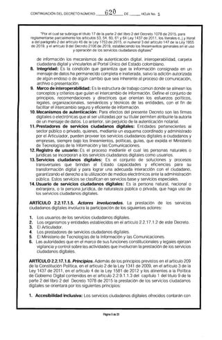 CONTINUACiÓN DEL DECRETO NÚMERO _--,,0-,-,2=-Ó__DE _ _ HOJA No. Q
"Por el cual se subroga el tftulo 17 de la parte 2 del libro 2 del Decreto 1078 de 2015, para
reglamentarse parcialmente los articulas 53, 54, 60, 61 Y 64 Ley 1437 de 2011, los literales e, j y literal
a del parágrafo 2 del articulo 45 de la Ley 1753 de 2015, el numeral 3 del articulo 147 de la Ley 1955
de 2019, y el articulo 9 del Decreto 2106 de 2019, estableciendo los lineamientos generales en el uso
y operación de los servicios ciudadanos digitales"
de información los mecanismos de autenticación digital, interoperabilidad, carpeta
ciudadana digital y vincularlos al Portal Único del Estado colombiano.
8. 	 Integridad: la condición que garantiza que la información consignada en un 

mensaje de datos ha permanecido completa e inalterada, salvo la adición autorizada 

de algún endoso o de algún cambio que sea inherente al proceso de comunicación, 

archivo o presentación. 

9. 	 Marco de interoperabilidad: Es la estructura de trabajo común donde se alinean los 

conceptos y criterios que guían el intercambio de información. Define el conjunto de 

principios. recomendaciones y directrices que orientan los esfuerzos polfticos. 

legales. organizacionales. semánticos y técnicos de las entidades, con el fin de 

facilitar el intercambio seguro y eficiente de información. 

10. Mecanismos de autenticación: 	Para efectos del presente Decreto son las firmas
digitales o electrónicas que al ser utillzadas por su titular permiten atribuirle la autorla
de un mensaje de datos. Lo anterior. sin peQuicio de la autenticación notarial.
11. Prestadores de servicios ciudadanos digitales: 	 Entidades pertenecientes al
sector público o privado, quienes, mediante un esquema coordinado y administrado
por el Articulador, pueden proveer los servicios ciudadanos digitales a ciudadanos y
empresas. siempre bajo los lineamientos, políticas, guías, que expida el Ministerio
de Tecnologías de la Información y las Comunicaciones.
12. Registro de usuario: Es el proceso mediante el cual las personas naturales o
jurídicas se incorporan a los servicios ciudadanos digitales como usuarios.
13. Servicios ciudadanos digitales: Es el conjunto de soluciones y procesos
transversales que brindan al Estado capacidades y eficiencias para su
transformación digital y para lograr una adecuada interacción con el ciudadano,
garantizando el derecho a la utilización de medios electrónicos ante la administración
pública. Estos servicios se clasifican en servicios base y servicios especiales.
14. Usuario de servicios ciudadanos digitales: 	Es la persona natural. nacional o
extranjera, o la persona jurfdica, de naturaleza pública o privada. que haga uso de
los servicios ciudadanos digitales.
ARrfcULO 2.2.17.1.5. Actores involucrados. La prestación de los servicios
ciudadanos digitales involucra la participación de los siguientes actores:
1. 	 Los usuarios de los servicios ciudadanos digitales.
2. 	 Los organismos y entidades establecidos en el artículo 2.2.17.1.2 de este Decreto.
3. 	 El Articulador.
4. 	 Los prestadores de servicios ciudadanos digitales.
5. 	 El Ministerio de Tecnologías de la Información y las Comunicaciones.
6. 	 Las autoridades que en el marco de sus funciones constitucionales y legales ejerzan
vigilancia y control sobre las actividades que involucran la prestación de los servicios
ciudadanos digitales.
ARTICULO 2.2.17.1.6. Principios. Además de los principios previstos en el artIculo 209
de la Constitución Política, en el artículo 2 de la Ley 1341 de 2009, en el artIculo 3 de la
Ley 1437 de 2011, en el artículo 4 de la Ley 1581 de 2012 y los atinentes a la Política
de Gobierno Digital contenidos en el artículo 2.2.9.1.1.3 del capítulo 1 del tftulo 9 de la
parte 2 del libro 2 del Decreto 1078 de 2015 la prestación de los servicios ciudadanos
digitales se orientará por los siguientes principios:
1. 	 Accesibilidad inclusiva: Los servicios ciudadanos digitales ofrecidos contarán con
Página 5de 20
 