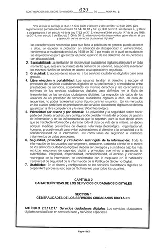 620CONTINUACiÓN DEL DECRETO NÚMERO __~_ _ DE HOJA No. §.
"Por el cual se subroga el título 17 de la parte 2 del libro 2 del Decreto 1078 de 2015. para
reglamentarse parcialmente los artículos 53, 54. 60. 61 Y 64 Ley 1437 de 2011, los literales e, j y literal
a del parágrafo 2 del artículo 45 de la Ley 1753 de 2015, el numeral 3 del artículo 147 de la Ley 1955
de 2019. y el artículo 9 del Decreto 2106 de 2019. estableciendo los lineamientos generales en el uso
y operación de los servicios ciudadanos digitales"
las características necesarias para que toda la población en general pueda acceder
a ellos, en especial la población en situación de discapacidad o vulnerabilidad.
conforme a lo establecido en la Ley 1618 de 2013 por medio de la cual se establecen
las disposiciones para garantizar el pleno ejercicio de los derechos de las personas
con discapacidad.
2. 	 Escalabilidad: La prestación de los servicios ciudadanos digitales asegurará en todo
momento que, ante el crecimiento de la demanda de usuarios, sea posible mantener
los mismos niveles de servicio en cuanto a su operación y seguridad.
3. 	 Gratuidad: El acceso de los usuarios a los servicios ciudadanos digitales base será 

gratuito. 

4. 	 Libre elección y portabilidad: Los usuarios tendrán el derecho a escoger el 

prestador de servicios ciudadanos digitales de su preferencia y a trasladarse entre 

prestadores de servicios, conservando los mismos derechos y las características 

mínimas de los servicios ciudadanos digitales base definidos en la Guía de 

lineamientos de los servicios ciudadanos digitales. La migración de datos de los 

usuarios de un prestador de servicios ciudadanos digitales a otro, en caso de 

requerirse, no podrá representar costo alguno para los usuarios. En los mercados 

en los cuales participen los prestadores de servicios ciudadanos digitales se deberá 

garantizar la libre competencia y la neutralidad tecnológica. 

5. 	 Privacidad por diseño y por defecto: La privacidad y la seguridad deben hacer
parte del diseña, arquitectura y configuración predeterminada del proceso de gestión
de información y de las infraestructuras que lo soportan, para lo cual desde antes
que se recolecte información y durante todo el ciclo de vida de la misma, se deben
adoptar medidas preventivas de diversa naturaleza (tecnológica, organizacional.
humana, procedimental) para evitar vulneraciones al derecho a la privacidad o a la
confidencialidad de la información, así como fallas de seguridad o indebidos
tratamientos de datos personales.
6. 	 Seguridad, privacidad y circulación restringida de la información: Toda la
información de los usuarios que se genere, almacene, transmita o trate en el marco
de los servicios ciudadanos digitales deberá ser protegida y custodiada bajo los más
estrictos esquemas de seguridad digital y privacidad con miras a garantizar la
autenticidad, integridad, disponibilidad, confidencialidad, el acceso y circulación
restringida de la información, de conformidad con lo estipulado en el habilitador
transversal de seguridad de la información de la PolHica de Gobierno Digital.
7. 	 Usabilidad: En el diseño y configuración de los servicios ciudadanos digitales se
propenderá porque su uso sea de fácil manejo para todos los usuarios.
CAPrTULO 2
CARACTERrSTICAS DE LOS SERVICIOS CIUDADANOS DIGITALES
SECCiÓN 1
GENERALIDADES DE LOS SERVICIOS CIUDADANOS DIGITALES
ARrrCULO 2.2.17.2.1.1. Servicios ciudadanos digitales. Los servicios ciudadanos
digitales se clasifican en servicios base y servicios especiales.
Página 6de20
 