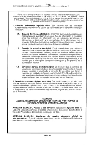¡,.."')?OCONTINUACION DEL DECRETO NOMERO __----'--'-=------_DE __ HOJA No. Z
"Por el cual se subroga el titulo 17 de la parte 2 del libro 2 del Decreto 1078 de 2015, para
reglamentarse parcialmente los artículos 53. 54, 60. 61 Y64 Ley 1437 de 2011, los literales e. j y literal
a del parágrafo 2 del artículo 45 de la Ley 1753 de 2015. el numeral 3 del artrculo 147 de la Ley 1955
de 2019. y el artrculo 9 del Decreto 2106 de 2019. estableciendo los lineamientos generales en el uso
y operación de los servicios ciudadanos digitales"
1. Servicios ciudadanos digitales base: Son servicios que se consideran 

fundamentales para brindarle al Estado las capacidades en su transformación digital, 

éstos son: 

1.1. 	 Servicio de interoperabilidad: Es el servicio que brinda las capacidades
necesarias para garantizar el adecuado flujo de información e interacción
entre los sistemas de información de las entidades, permitiendo el
intercambio, la integración y la compartición de la información. con el
propósito de facilitar el ejercicio de sus funciones constitucionales y legales,
acorde con los lineamientos del marco de interoperabilidad.
1.2. 	 Servicio de autenticación digital: Es el procedimiento que, utilizando
mecanismos de autenticación, permite verificar los atributos digitales de una
persona cuando adelanten trámites y servicios a través de medios digitales.
Además, en caso de requerirse, permite tener certeza sobre la persona que
ha firmado un mensaje de datos, o la persona a la que se atribuya el mismo
en los términos de la Ley 527 de 1999 y sus normas reglamentarias, o las
normas que la modifiquen, deroguen o subroguen, y sin peduicio de la
autenticación notarial.
1.3. 	 Servicio de carpeta ciudadana digital: Es el servicio que le permite a los
usuarios de servicios ciudadanos digitales acceder digitalmente de manera
segura, confiable y actualizada al conjunto de sus datos, que tienen o
custodian las entidades señaladas en el artículo 2.2.17.1.2. Adicionalmente,
este servicio podrá entregar las comunicaciones o alertas que las entidades
señaladas tienen para los usuarios. previa autorización de estos.
2. Servicios ciudadanos digitales especiales: Son servicios que brindan soluciones
que por sus caracterfsticas realizan nuevas ofertas de valor y son adicionales a los
servicios ciudadanos digitales base, o bien, corresponden a innovaciones que realizan
los prestadores de servicio a partir de la autorización dada por el titular de los datos y de
la integración a los servicios ciudadanos digitales base. bajo un esquema coordinado
por el Articulador.
SECCiÓN 2 

ACCESO, PRESTACiÓN Y CONDICIONES PARA LOS PRESTADORES DE 

SERVICIO, ACUERDOS ENTRE LOS ACTORES 

ARTIcULO 2.2.17.2.2.1. Acceso a los servicios ciudadanos digitales base. El
Gobierno Nacional garantizará el acceso a los servicios ciudadanos digitales base a
través del Articulador, o de iniciativas coordinadas por éste.
ARTrCULO 2.2.17.2.2.2. Prestación del servicio ciudadano digital de
interoperabilidad. El servicio de interoperabilidad para las entidades del Estado será
prestado de forma exclusiva por el Articulador.
Página 7de 20
 