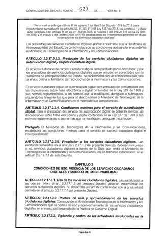 t)20CONTINUACION DEL DECRETO NÚMERO _____ DE __ HOJA No. a
"Por el cual se subroga el Utulo 17 de la parte 2 del libro 2 del Decreto 1078 de 2015, para
reglamentarse parcialmente los artículos 53, 54. 60, 61 Y 64 Ley 1437 de 2011. los literales e, j y literal
a del parágrafo 2 del artículo 45 de la Ley 1753 de 2015, el numeral 3 del artículo 147 de la Ley 1955
de 2019, y el artrculo 9 del Decreto 2106 de 2019. estableciendo los lineamientos generales en el uso
y operación de los servicios ciudadanos digitales"
Los prestadores de servicios ciudadanos digitales podrán conectarse con la plataforma de
interoperabilidad del Estado, de conformidad con las condiciones que para tal efecto defina
el Ministerio de Tecnologías de la Información y las Comunicaciones.
ARTICULO 2.2.17.2.2.3. Prestación de los servicios ciudadanos digitales de
autenticación digital y carpeta ciudadana digital.
El servicio ciudadano de carpeta ciudadana digital será prestado por el Articulador y por 

los prestadores de servicios ciudadanos digitales que se encuentren conectados con la 

plataforma de interoperabilidad del Estado, de conformidad con las condiciones que para 

tal efecto defina el Ministerio de Tecnologías de la Información y las Comunicaciones. 

El servicio ciudadano digital de autenticación digital será prestado de conformidad con
las disposiciones sobre firma electrónica y digital contenidas en la Ley 527 de 1999 Y
sus normas reglamentarias. o las normas que la modifiquen, deroguen o subroguen,
siguiendo los lineamientos que para tal efecto señale el Ministerio de Tecnologías de la
Información y las Comunicaciones en el marco de sus competencias.
ARTICULO 2.2.17.2.2.4. Condiciones mínimas para el servicio de autenticación 

digital. Para la prestación del servicio de autenticación digital se deberán atender las 

disposiciones sobre firma electrónica y digital contenidas en la Ley 527 de 1999 Y sus 

normas reglamentarias, o las normas que la modifiquen, deroguen o subroguen. 

Parágrafo. El Ministerio de Tecnologías de la Información y las Comunicaciones,
establecerá las condiciones mínimas para el servicio de carpeta ciudadana digital e
interoperabilidad.
ARTICULO 2.2.17.2.2.5. Vinculación a los servicios ciudadanos digitales. Las
entidades señaladas en el artículo 2.2.17.1.2 del presente Decreto, deberán vincularse
a los servicios ciudadanos digitales a través de la Gura que emita el Ministerio de
Tecnologías de la Información y las Comunicaciones, en los términos establecidos en el
artículo 2.2.17.7.1 de este Decreto.
CAPíTULO 3 

CONDICIONES DE USO. VIGENCIA DE lOS SERVICIOS CIUDADANOS 

DIGITALES Y MODELO DE GOBERNABILlDAD 

ARTICULO 2.2.17.3.1. Uso de los servicios ciudadanos digitales. Las autoridades a
las que se refiere el arto 2.2.17.1.2 del presente Decreto deberán implementar los
servicios ciudadanos digitales. Su desarrollo se hará de conform ¡dad con la gradualidad
definida en el artrculo 2.2.17.7.1 del presente Decreto.
ARTICULO 2.2.17.3.2. Politica de uso y aprovechamiento de los servicios
ciudadanos digitales: Corresponde al Ministerio de Tecnologías de la Información y las
Comunicaciones fUar la política de uso y aprovechamiento de los servicios ciudadanos
digitales en el marco del desarrollo de la Política de Gobierno Digital.
ARTICULO 2.2.17.3.3. Vigilancia y control de las actividades involucradas en la
Página 8de 20
 