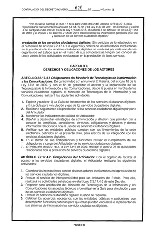 h20CONTINUACiÓN DEL DECRETO NÚMERO __"_}_ _ DE HOJA No, !!
"Por el cual se subroga el titulo 17 de la parte 2 del libro 2 del Decreto 1078 de 2015. para
reglamentarse parcialmente los artículos 53. 54. 60. 61 Y 64 Ley 1437 de 2011. los literales e, j y literal
a del parágrafo 2 del articulo 45 de la Ley 1753 de 2015. el numeral 3 del articulo 147 de la Ley 1955
de 2019. y el articulo 9 del Decreto 2106 de 2019. estableciendo los lineamientos generales en el uso
y operación de los servicios ciudadanos digitales"
prestación de los servicios ciudadanos digitales. Sin perjuicio de lo establecido en
el numeral 8 del artículo 2.2.17.4.1 la vigilancia y control de las actividades involucradas
en la prestación de los servicios ciudadanos digitales se realizará por cada uno de los
organismos del Estado que en el marco de sus competencias tengan que conocer de
una o varias de las actividades involucradas en la prestación de tales servicios.
CAPiTULO 4 

DERECHOS Y OBLIGACIONES DE LOS ACTORES 

ARTfcULO 2.2.17.4.1 Obligaciones del Ministerio de Tecnologias de la Información
y las Comunicaciones. De conformidad con el numeral 2, literal a. del artfculo 18 de la
Ley 1341 de 2009. y con el fin de garantizar el acceso y la implantación de las
Tecnologfas de la Información y las Comunicaciones. desde la puesta en marcha de los
servicios ciudadanos digitales. el Ministerio de Tecnologías de la Información y las
Comunicaciones realizará las siguientes actividades:
1. 	 Expedir y pUblicar: i) La Gura de lineamientos de los servicios ciudadanos digitales;
y ii) La Gura para vinculación y uso de los servicios ciudadanos digitales.
2. 	 Realizar el seguimiento a la prestación de los servicios ciudadanos digitales por parte
del Articulador.
3. 	 Monitorear los indicadores de calidad del Articulador.
4. 	 Diseñar y desarrollar estrategias de comunicación y difusión que permitan dar a
conocer los beneficios, condiciones. derechos, obligaciones y deberes y demás
información relacionada con el uso de los servicios ciudadanos digitales.
5. 	 Verificar que las entidades públicas cumplan con los lineamientos de la sede
electrónica. definidos en el presente tftulo, para efectos de su integración con los
servicios ciudadanos digitales.
6. 	 En el marco de sus competencias y funciones revisar el cumplimiento de las
obligaciones a cargo del Articulador de los servicios ciudadanos digitales.
7. 	 En virtud del artículo 18.2. la Ley 1341 de 2009, realizar el control de las actividades
relacionadas con la prestación de servicios ciudadanos digitales.
ARTfcULO 2.2.17.4.2. Obligaciones del Articulador. Con el objetivo de facilitar el
acceso a los servicios ciudadanos digitales, el Articulador realizará las siguientes
actividades:
1. 	 Coordinar las interacciones con los distintos actores involucrados en la prestación de
los servicios ciudadanos digitales.
2. 	 Prestar el servicio de interoperabilidad para las entidades del Estado. Para ello,
realizará las actividades señaladas en el artrculo 2.2.17.4.6 de este Decreto.
3. 	 Proponer para aprobación del Ministerio de Tecnologías de la Información y las
Comunicaciones los aspectos técnicos a formalizar en la Gura para vinculación y uso
de los servicios ciudadanos digitales.
4. 	 Prestar los servicios ciudadanos digitales cuando se requiera.
5. 	 Celebrar los acuerdos necesarios con las entidades públicas y particulares que
desempeñen funciones públicas para que éstas puedan vincularse e implementar en
sus sistemas de información los servicios ciudadanos digitales.
Página 9de 20
 