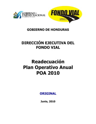 GOBIERNO DE HONDURAS
DIRECCIÓN EJECUTIVA DEL
FONDO VIAL
Readecuación
Plan Operativo Anual
POA 2010
ORIGINAL
Junio, 2010
 