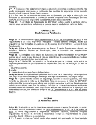 expedida.
§ 1º - A fiscalização não poderá interromper as atividades inerentes ao estabelecimento, não
sendo considerada interrupção a verificação das medidas de segurança contra incêndio
durante o horário normal de seu funcionamento.
§ 2º - Em caso de necessidade de testes em equipamento que exija a interrupção das
atividades do estabelecimento, o CBPMESP deverá programar nova fiscalização em data
oportuna, cientificando o proprietário ou responsável pelo estabelecimento.
Artigo 36 - A atividade de fiscalização do CBPMESP estará sujeita a controle interno,
visando a sua transparência e eficiência, e controle externo estabelecido na forma da lei.
CAPÍTULO XIII
Das Infrações e Penalidades
Artigo 37 - A inobservância à Lei Complementar nº 1.257, de 6 de janeiro de 2015, a este
Regulamento e às suas respectivas Instruções Técnicas constitui infração, desde que
enquadráveis nas “Infrações à Legislação de Segurança Contra Incêndio” - Anexo B deste
Regulamento.
Parágrafo único - Para enquadramento no Anexo B deste Regulamento deverá ser
elaborado Relatório Técnico de Fiscalização, com a indicação das irregularidades
constatadas.
Artigo 38 - As infrações serão objeto de autuação pelo agente fiscalizador do CBPMESP,
levando-se em conta o grau de risco à vida, ao patrimônio e à operacionalidade das medidas
de segurança contra incêndios e emergências.
Artigo 39 - O CBPMESP, no exercício da fiscalização que lhe compete, pode aplicar as
seguintes penalidades ao proprietário ou ao responsável pelo uso da edificação ou área de
risco:
I - advertência escrita;
II - multa;
III - cassação da licença do Corpo de Bombeiros.
Parágrafo único - As penalidades previstas nos incisos I e II deste artigo serão aplicadas
sem prejuízo da eventual cassação da licença do Corpo de Bombeiros, a qualquer tempo.
Artigo 40 - Como medida cautelar de segurança, quando a situação justificar, pelo risco
iminente ou potencial à vida ou à integridade física de pessoas, o militar do CBPMESP
poderá interditar temporariamente o local e de imediato comunicar o setor de fiscalização das
prefeituras municipais, para fins de embargo definitivo da obra ou interdição da edificação,
estabelecimento ou atividade, sem prejuízo da adoção das providências e aplicação das
penalidades cabíveis, nos termos do artigo 15 da Lei Complementar nº 1.257, de 6 de janeiro
de 2015.
SEÇÃO I
Da Advertência Escrita
Artigo 41 - A advertência escrita deverá ser aplicada quando o agente fiscalizador constatar,
na primeira vistoria, o descumprimento da Lei Complementar nº 1.257, de 6 de janeiro de
2015, ou deste Regulamento e respectivas Instruções Técnicas, conforme infrações
enquadradas no Anexo B, devendo o responsável corrigir as irregularidades no prazo
concedido de até 180 (cento e oitenta) dias.
§ 1º - O prazo previsto no “caput” deste artigo poderá ser prorrogado por igual período,
 