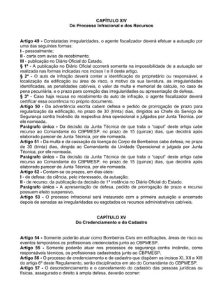 CAPÍTULO XIV
Do Processo Infracional e dos Recursos
Artigo 49 - Constatadas irregularidades, o agente fiscalizador deverá efetuar a autuação por
uma das seguintes formas:
I - pessoalmente;
II - carta com aviso de recebimento;
III - publicação no Diário Oficial do Estado.
§ 1º - A publicação no Diário Oficial ocorrerá somente na impossibilidade de a autuação ser
realizada nas formas indicadas nos incisos I e II deste artigo.
§ 2º - O auto de infração deverá conter a identificação do proprietário ou responsável, a
localização da edificação ou área de risco, o motivo da sua lavratura, as irregularidades
identificadas, as penalidades cabíveis, o valor da multa e memorial de cálculo, no caso de
pena pecuniária, e o prazo para correção das irregularidades ou apresentação de defesa.
§ 3º - Caso haja recusa no recebimento do auto de infração, o agente fiscalizador deverá
certificar essa ocorrência no próprio documento.
Artigo 50 - Da advertência escrita cabem defesa e pedido de prorrogação de prazo para
regularização da edificação, no prazo de 30 (trinta) dias, dirigidos ao Chefe do Serviço de
Segurança contra Incêndio da respectiva área operacional e julgados por Junta Técnica, por
ele nomeada.
Parágrafo único - Da decisão da Junta Técnica de que trata o “caput” deste artigo cabe
recurso ao Comandante do CBPMESP, no prazo de 15 (quinze) dias, que decidirá após
elaborado parecer de Junta Técnica, por ele nomeada.
Artigo 51 - Da multa e da cassação da licença do Corpo de Bombeiros cabe defesa, no prazo
de 30 (trinta) dias, dirigida ao Comandante da Unidade Operacional e julgada por Junta
Técnica, por ele nomeada.
Parágrafo único - Da decisão da Junta Técnica de que trata o “caput” deste artigo cabe
recurso ao Comandante do CBPMESP, no prazo de 15 (quinze) dias, que decidirá após
elaborado parecer de Junta Técnica, por ele nomeada.
Artigo 52 - Contam-se os prazos, em dias úteis:
I - de defesa: da ciência, pelo interessado, da autuação;
II - de recurso: da publicação da decisão de 1ª instância no Diário Oficial do Estado.
Parágrafo único - A apresentação de defesa, pedido de prorrogação de prazo e recurso
possuem efeito suspensivo.
Artigo 53 - O processo infracional será instaurado com a primeira autuação e encerrado
depois de sanadas as irregularidades ou esgotados os recursos administrativos cabíveis.
CAPÍTULO XV
Do Credenciamento e do Cadastro
Artigo 54 - Somente poderão atuar como Bombeiros Civis em edificações, áreas de risco ou
eventos temporários os profissionais credenciados junto ao CBPMESP.
Artigo 55 - Somente poderão atuar nos processos de segurança contra incêndio, como
responsáveis técnicos, os profissionais cadastrados junto ao CBPMESP.
Artigo 56 - O processo de credenciamento e de cadastro que dispõem os incisos XI, XII e XIII
do artigo 6º deste Regulamento, serão disciplinados em ato do Comandante do CBPMESP.
Artigo 57 - O descredenciamento e o cancelamento do cadastro das pessoas jurídicas ou
físicas, assegurado o direito à ampla defesa, deverão ocorrer:
 