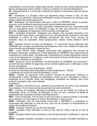 comprobatória, anteriormente à edição deste decreto, desde que não contrarie dispositivos do
Serviço de Segurança contra Incêndio e observe os objetivos do presente Regulamento;
XX - edificação térrea: é a construção constituída de apenas um pavimento, podendo possuir
mezanino;
XXI - emergência: é a situação crítica que representa perigo iminente à vida, ao meio
ambiente ou ao patrimônio, decorrente de atividade humana ou fenômeno da natureza e que
obriga à rápida intervenção operacional;
XXII - fiscalização: ato administrativo pelo qual o militar do CBPMESP verifica, a qualquer
momento, se as medidas de segurança contra incêndio estão sendo atendidas;
XXIII - infrator: pessoa física ou jurídica proprietária, responsável pelo uso, responsável pela
obra ou responsável técnico, da edificação e áreas de risco, que descumpre as normas
previstas na legislação de Segurança Contra Incêndios e Emergências;
XXIV - instalações temporárias: instalações que abrigam uma ocupação temporária, com
duração de até 6 (seis) meses, prorrogável uma vez, por igual período, podendo ou não estar
localizadas no interior de uma edificação permanente, tais como circos, parques de
diversões, feiras de exposições, feiras agropecuárias, rodeios, shows artísticos, dentre
outros;
XXV - Instrução Técnica do Corpo de Bombeiros - IT: documento técnico elaborado pelo
CBPMESP que normatiza procedimentos administrativos, bem como medidas de segurança
contra incêndio nas edificações e áreas de risco;
XXVI - Junta Técnica: órgão colegiado responsável pelo julgamento dos recursos de
processos infracionais, composto por 3 (três) integrantes do CBPMESP e/ou componentes da
sociedade com notório saber, nomeados pelo Comandante da Unidade Operacional, quando
o recurso for interposto em 1ª instância, e pelo Comandante do Corpo de Bombeiros, quando
o recurso for interposto em 2ª instância;
XXVII - licença do Corpo de Bombeiros: ato administrativo do CBPMESP que reconhece o
cumprimento das medidas de segurança contra incêndio exigidas para a edificação ou área
de risco, abrangendo:
a) Auto de Vistoria do Corpo de Bombeiros - AVCB;
b) Termo de Autorização para Adequação do Corpo de Bombeiros - TAACB;
c) Certificado de Licença do Corpo de Bombeiros - CLCB;
XXVIII - medidas de segurança contra incêndio: conjunto de dispositivos, sistemas ou
procedimentos a serem adotados nas edificações e áreas de risco, necessários a evitar o
surgimento de um incêndio, limitar sua propagação, possibilitar sua extinção, bem como
propiciar a proteção à vida, meio ambiente
e patrimônio;
XXIX - mezanino: pavimento (s) que subdivide (m) parcialmente um andar e cuja somatória
não ultrapasse 1/3 (um terço) da área do pavimento do andar subdividido;
XXX - mudança de ocupação: alteração de atividade ou uso que resulte na mudança de
classificação (Grupo ou Divisão) da edificação ou área de risco, constante da tabela de
classificação das ocupações previstas neste Regulamento;
XXXI - nível de descarga: nível de piso no qual uma porta ou abertura permite a condução
dos ocupantes a um local seguro no exterior da edificação ou área de risco;
XXXII - notificação: meio de comunicação formal entre o CBPMESP e o proprietário ou
responsável pela edificação ou área de risco, para fins de correção de irregularidades ou
adoção de providências diversas;
XXXIII - ocupação: atividade ou uso de uma edificação;
XXXIV - ocupação mista: edificação ou área de risco onde se verifica mais de um tipo de
ocupação;
XXXV - ocupação predominante: atividade ou uso principal exercido na edificação ou área de
risco;
XXXVI - ocupação subsidiária: atividade ou uso de apoio ou suporte, vinculada à atividade ou
 