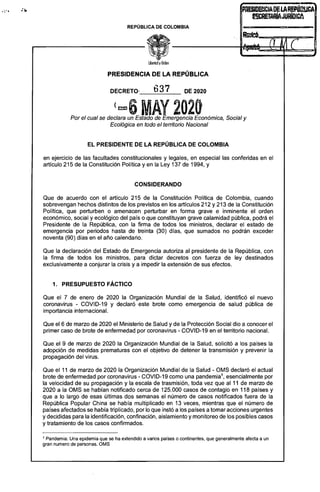 PRESIIlmCIADELAREPÚWJCA
SRETAftÍAJURIDICA
REPÚBLICA DE COLOMBIA
-
PRESIDENCIA DE LA REPÚBLICA
~37DECRETO-____U______ DE 2020
(mat) MAY 2020
Por el cual se declara un Estado de Emergencia Económica, Social y 

Ecológica en todo el territorio Nacional 

EL PRESIDENTE DE LA REPÚBLICA DE COLOMBIA
en ejercicio de las facultades constitucionales y legales, en especial las conferidas en el
artículo 215 de la Constitución Poiítica y en la Ley 137 de 1994, y
CONSIDERANDO
Que de acuerdo con el artículo 215 de la Constitución Política de Colombia, cuando
sobrevengan hechos distintos de los previstos en los artículos 212 y 213 de la Constitución
Política, que perturben o amenacen perturbar en forma grave e inminente el orden
económico, social y ecológico del país o que constituyan grave calamidad pública, podrá el
Presidente de la República, con la firma de todos los ministros, declarar el estado de
emergencia por periodos hasta de treinta (30) días, que sumados no podrán exceder
noventa (90) días en el año calendario.
Que la declaración del Estado de Emergencia autoriza al presidente de la República, con
la firma de todos los ministros, para dictar decretos con fuerza de ley destinados
exclusivamente a conjurar la crisis ya impedir la extensión de sus efectos.
1. PRESUPUESTO FÁCTICO
Que el 7 de enero de 2020 la Organización Mundial de la Salud, identificó el nuevo
coronavirus - COVID-19 y declaró este brote como emergencia de salud pública de
importancia internacional.
Que el 6 de marzo de 2020 el Ministerio de Salud y de la Protección Social dio a conocer el
primer caso de brote de enfermedad por coronavirus - COVID-19 en el territorio nacional.
Que el 9 de marzo de 2020 la Organización Mundial de la Salud, solicitó a los países la
adopción de medidas prematuras con el objetivo de detener la transmisión y prevenir la
propagación del virus.
Que el 11 de marzo de 2020 la Organización Mundial de la Salud - OMS declaró el actual
brote de enfermedad por coronavirus - COVID-19 como una pandemia1
, esencialmente por
la velocidad de su propagación y la escala de trasmisión, toda vez que al 11 de marzo de
2020 a la OMS se habían notificado cerca de 125.000 casos de contagio en 118 países y
que a lo largo de esas últimas dos semanas el número de casos notificados fuera de la
República Popular China se había multiplicado en 13 veces, mientras que el número de
países afectados se había triplicado, por lo que instó a los países a tomar acciones urgentes
y decididas para la identificación, confinación, aislamiento y monitoreo de los posibles casos
y tratamiento de los casos confirmados.
1 Pandemia: Una epidemia que se ha extendido a varios países o continentes, que generalmente afecta a un
gran numero de personas. OMS
 