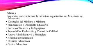 Articulo 5
Instancias que conforman la estructura organizativa del Ministerio de
Educación:
• Despacho del Ministro o Ministra
• Planificación o Desarrollo Educativo
• Servicios Técnicos y Pedagógicos
• Supervisión, Evaluación y Control de Calidad
• Apoyo Administrativo y Financiero
• Regional de Educación
• Distritos Educativos
• Centro Educativo
 