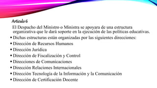 Articulo 6
El Despacho del Ministro o Ministra se apoyara de una estructura
organizativa que le dará soporte en la ejecución de las políticas educativas.
 Dichas estructuras están organizadas por las siguientes direcciones:
 Dirección de Recursos Humanos
 Dirección Jurídica
 Dirección de Fiscalización y Control
 Direcciones de Comunicaciones
 Dirección Relaciones Internacionales
 Dirección Tecnología de la Información y la Comunicación
 Dirección de Certificación Docente
 