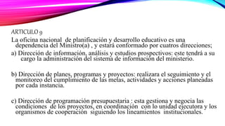 ARTICULO 9
La oficina nacional de planificación y desarrollo educativo es una
dependencia del Ministro(a) , y estará conformado por cuatros direcciones;
a) Dirección de información, análisis y estudios prospectivos: este tendrá a su
cargo la administración del sistema de información del ministerio.
b) Dirección de planes, programas y proyectos: realizara el seguimiento y el
monitoreo del cumplimiento de las metas, actividades y acciones planeadas
por cada instancia.
c) Dirección de programación presupuestaria : esta gestiona y negocia las
condiciones de los proyectos, en coordinación con lo unidad ejecutora y los
organismos de cooperación siguiendo los lineamientos institucionales.
 