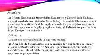 Artículo 13:
La Oficina Nacional de Supervisión, Evaluación y Control de la Calidad,
en conformidad con el Artículo 72, de la Ley General de Educación, tendrá
a su cargo la verificación del cumplimiento de los planes y los programas,
y de las disposiciones legales y reglamentarias del Ministerio, para facilitar
la acción oportuna y efectiva.
Artículo 14:
Esta oficina se organizará de la siguiente manera:
a) Dirección de Supervisión: esta se encarga de velar por la eficiencia y
eficacia del Sistema Educativo Nacional, garantizando el control de los
estándares de calidad establecidos, mediante acciones permanentes de
seguimiento y supervisión.
 