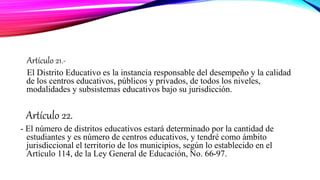 Artículo 21.-
El Distrito Educativo es la instancia responsable del desempeño y la calidad
de los centros educativos, públicos y privados, de todos los niveles,
modalidades y subsistemas educativos bajo su jurisdicción.
Artículo 22.
- El número de distritos educativos estará determinado por la cantidad de
estudiantes y es número de centros educativos, y tendré como ámbito
jurisdiccional el territorio de los municipios, según lo establecido en el
Artículo 114, de la Ley General de Educación, No. 66-97.
 