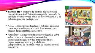 • Párrafo II: el número de centros educativos en
cada distrito estará determinado por la demanda de
servicio orientaciones de la política educativa y de
la buena práctica pedagógica.
• Artículo 25:los centros educativos públicos contaran
con una junta de centro la cual funcionara como
órgano desconcentrado de centro.
• Artículo 26: la dirección del centro educativo debe
velar en su por el cumplimiento de las
disposiciones legales y las emanadas de los
organismos superiores, y viabilizar el
cumplimiento de las decisiones de la junta central
educativa.
 