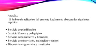 Articulo 4:
El ámbito de aplicación del presente Reglamento abarcara los siguientes
aspectos:
• Servicio de planificación
• Servicio técnico y pedagógico
• Servicio administrativo y financiero
• Servicio de supervisión, evaluación y control
• Disposiciones generales y transitorias
 
