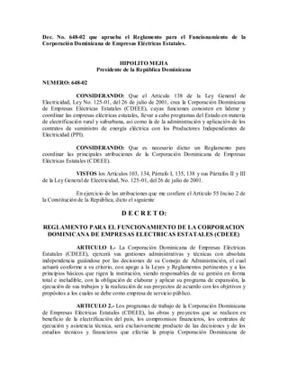 Dec. No. 648-02 que aprueba el Reglamento para el Funcionamiento de la Corporación Dominicana de Empresas Eléctricas Estatales. 
HIPOLITO MEJIA 
Presidente de la República Dominicana 
NUMERO: 648-02 
CONSIDERANDO: Que el Artículo 138 de la Ley General de Electricidad, Ley No. 125-01, del 26 de julio de 2001, crea la Corporación Dominicana de Empresas Eléctricas Estatales (CDEEE), cuyas funciones consisten en liderar y coordinar las empresas eléctricas estatales, llevar a cabo programas del Estado en materia de electrificación rural y suburbana, así como la de la administración y aplicación de los contratos de suministro de energía eléctrica con los Productores Independientes de Electricidad (PPI). 
CONSIDERANDO: Que es necesario dictar un Reglamento para coordinar las principales atribuciones de la Corporación Dominicana de Empresas Eléctricas Estatales (CDEEE). 
VISTOS los Artículos 103, 134, Párrafo I, 135, 138 y sus Párrafos II y III de la Ley General de Electricidad, No. 125-01, del 26 de julio de 2001. 
En ejercicio de las atribuciones que me confiere el Artículo 55 Inciso 2 de la Constitución de la República, dicto el siguiente 
D E C R E T O: 
REGLAMENTO PARA EL FUNCIONAMIENTO DE LA CORPORACION DOMINICANA DE EMPRESAS ELECTRICAS ESTATALES (CDEEE) 
ARTICULO 1.- La Corporación Dominicana de Empresas Eléctricas Estatales (CDEEE), ejercerá sus gestiones administrativas y técnicas con absoluta independencia guiándose por las decisiones de su Consejo de Administración, el cual actuará conforme a su criterio, con apego a la Leyes y Reglamentos pertinentes y a los principios básicos que rigen la institución, siendo responsables de su gestión en forma total e ineludible, con la obligación de elaborar y aplicar su programa de expansión, la ejecución de sus trabajos y la realización de sus proyectos de acuerdo con los objetivos y propósitos a los cuales se debe como empresa de servicio público. 
ARTICULO 2.- Los programas de trabajo de la Corporación Dominicana de Empresas Eléctricas Estatales (CDEEE), las obras y proyectos que se realicen en beneficio de la electrificación del país, los compromisos financieros, los contratos de ejecución y asistencia técnica, será exclusivamente producto de las decisiones y de los estudios técnicos y financieros que efectúe la propia Corporación Dominicana de  