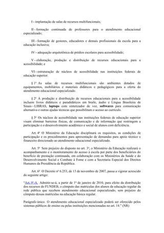 I - implantação de salas de recursos multifuncionais;

      II - formação continuada de professores para o atendimento educacional
especializado;

     III - formação de gestores, educadores e demais profissionais da escola para a
educação inclusiva;

     IV - adequação arquitetônica de prédios escolares para acessibilidade;

      V - elaboração, produção e distribuição de recursos educacionais para a
acessibilidade; e

     VI - estruturação de núcleos de acessibilidade nas instituições federais de
educação superior.

      § 1o As salas de recursos multifuncionais são ambientes dotados de
equipamentos, mobiliários e materiais didáticos e pedagógicos para a oferta do
atendimento educacional especializado.

      § 2o A produção e distribuição de recursos educacionais para a acessibilidade
incluem livros didáticos e paradidáticos em braile, áudio e Língua Brasileira de
Sinais - LIBRAS, laptops com sintetizador de voz, softwares para comunicação
alternativa e outras ajudas técnicas que possibilitam o acesso ao currículo.

      § 3o Os núcleos de acessibilidade nas instituições federais de educação superior
visam eliminar barreiras físicas, de comunicação e de informação que restringem a
participação e o desenvolvimento acadêmico e social de alunos com deficiência.

      Art. 4o O Ministério da Educação disciplinará os requisitos, as condições de
participação e os procedimentos para apresentação de demandas para apoio técnico e
financeiro direcionado ao atendimento educacional especializado.

      Art. 5o Sem prejuízo do disposto no art. 3o, o Ministério da Educação realizará o
acompanhamento e o monitoramento do acesso à escola por parte dos beneficiários do
benefício de prestação continuada, em colaboração com os Ministérios da Saúde e do
Desenvolvimento Social e Combate à Fome e com a Secretaria Especial dos Direitos
Humanos da Presidência da República.

      Art. 6o O Decreto no 6.253, de 13 de novembro de 2007, passa a vigorar acrescido
do seguinte artigo:

“Art. 9o-A. Admitir-se-á, a partir de 1o de janeiro de 2010, para efeito da distribuição
dos recursos do FUNDEB, o cômputo das matriculas dos alunos da educação regular da
rede pública que recebem atendimento educacional especializado, sem prejuízo do
cômputo dessas matrículas na educação básica regular.

Parágrafo único. O atendimento educacional especializado poderá ser oferecido pelos
sistemas públicos de ensino ou pelas instituições mencionadas no art. 14.” (NR)
 