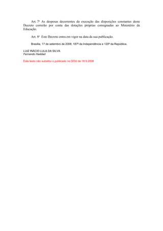 Art. 7o As despesas decorrentes da execução das disposições constantes deste
Decreto correrão por conta das dotações próprias consignadas ao Ministério da
Educação.

      Art. 8o Este Decreto entra em vigor na data da sua publicação.

      Brasília, 17 de setembro de 2008; 187º da Independência e 120º da República.

LUIZ INÁCIO LULA DA SILVA
Fernando Haddad

Este texto não substitui o publicado no DOU de 18.9.2008
 