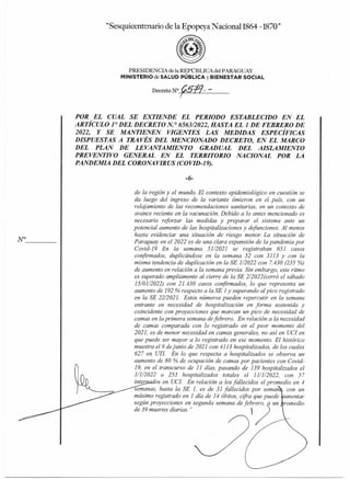 N°
"Sesquicentenario de la Epopeya Nacional1864 -1870"
PRESIDENCIA de la REPÚBLICA del PARAGUAY
MINISTERIO deSALUD PÚBLICA yBIENESTAR SOCIAL
Decreto N°5"
POR
POR EL CUAL SE EXTIENDE EL PERIODO ESTABLECIDO EN EL
ARTÍCULO 1° DEL DECRETO N.° 6563/2022, HASTA EL 1 DE FEBRERO DE
2022, Y SE MANTIENEN VIGENTES LAS MEDIDAS ESPECÍFICAS
DISPUESTAS A TRAVÉS DEL MENCIONADO DECRETO, EN EL MARCO
DEL PLAN DE LEVANTAMIENTO GRADUAL DEL AISLAMIENTO
PREVENTIVO GENERAL EN EL TERRITORIO NACIONAL POR LA
PANDEMIA DEL CORONAVIRUS (COVID-19).
-6-
de la región y el mundo. El contexto epidemiológico en cuestión se
da luego del ingreso de la variante ómicron en el país, con un
relajamiento de las recomendaciones sanitarias, en un contexto de
avance reciente en la vacunación. Debido a lo antes mencionado es
necesario reforzar las medidas y preparar el sistema ante un
potencial aumento de las hospitalizaciones y defunciones. Al menos
hasta evidenciar una situación de riesgo menor. La situación de
Paraguay en el 2022 es de una clara expansión de la pandemia por
Covid-19 En la semana 51/2021 se registraban 651 casos
confirmados, duplicándose en la semana 52 con 3113 y con la
misma tendencia de duplicación en la SE 1/2022 con 7.430 (235 %)
de aumento en relación a la semana previa. Sin embargo, este ritmo
es superado ampliamente al cierre de la SE 2/2022 (cerró el sábado
15/01/2022) con 21.430 casos confirmados, lo que representa un
aumento de 192 % respecto a la SE 1 y superando al pico registrado
en la SE 22/2021. Estos números pueden repercutir en la semana
entrante en necesidad de hospitalización en forma sostenida y
coincidente con proyecciones que marcan un pico de necesidad de
camas en la primera semana de febrero. En relación a la necesidad
de ,camas comparada con lo registrado en el peor momento del
2021, es de menor necesidad en camas generales, no así en UCI en
que puede ser mayor a lo registrado en ese momento. El histórico
muestra el 9 de junio de 2021 con 4113 hospitalizados, de los cuales
627 en UTI. En lo que respecta a hospitalizados se observa un
aumento de 80 % de ocupación de camas por pacientes con Covid-
19, en el transcurso de 11 días, pasando de 139 hospitalizados el
1/1/2022 a 253 hospitalizados totales el 11/1/2022, con 57
inter os en (fa En relación a los fallecidos el promedio en 4
semanas, hasta la SE 1, es de 31 fallecidos por seman con un
máximo registrado en 1 día de 14 óbitos, cifra que puede 'umentar
según proyecciones en segunda semana de febrero, a un 'romedio
de 39 muertes diarias."
 