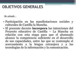 OBJETIVOS GENERALES
• Participación en las manifestaciones sociales y
culturales de Castilla la Mancha.
• El presente decreto incorpora las intenciones del
Proyecto educativo de Castilla – La Mancha en
relación con esta etapa para que el alumnado
alcance la competencia suficiente en el desarrollo
de sus capacidades, entre las que se contempla el
acercamiento a la lengua extranjera y a las
tecnologías de la información y la comunicación.
Se añade…
 