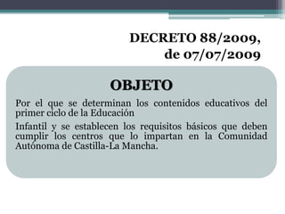 OBJETO
Por el que se determinan los contenidos educativos del
primer ciclo de la Educación
Infantil y se establecen los requisitos básicos que deben
cumplir los centros que lo impartan en la Comunidad
Autónoma de Castilla-La Mancha.
DECRETO 88/2009,
de 07/07/2009
 