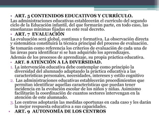 • ART. 5 CONTENIDOS EDUCATIVOS Y CURRÍCULO.
Las administraciones educativas establecerán el currículo del segundo
ciclo de la Educación infantil, del que formarán parte, en todo caso, las
enseñanzas mínimas fijadas en este real decreto.
• ART. 7 EVALUACIÓN
La evaluación será global, continua y formativa. La observación directa
y sistemática constituirá la técnica principal del proceso de evaluación.
Se tomarán como referencia los criterios de evaluación de cada una de
las áreas para identificar si se han adquirido los aprendizajes.
Además de los procesos de aprendizaje, su propia práctica educativa.
• ART. 8 ATENCIÓN A LA DIVERSIDAD.
1. La intervención educativa debe contemplar como principio la
diversidad del alumnado adaptando la práctica educativa a las
características personales, necesidades, intereses y estilo cognitivo
2. Las administraciones educativas establecerán procedimientos que
permitan identificar aquellas características que puedan tener
incidencia en la evolución escolar de los niños y niñas. Asimismo
facilitarán la coordinación de cuantos sectores intervengan en la
atención de este alumnado.
3. Los centros adoptarán las medidas oportunas en cada caso y les darán
la mejor respuesta educativa a sus capacidades.
• ART. 9 AUTONOMÍA DE LOS CENTROS
 
