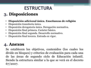 ESTRUCTURA
1. Disposiciones
2. Disposiciones
3. Disposiciones
4. Anexos
• Disposición adicional única. Enseñanzas de religión
• Disposición transitoria única.
• Disposición derogatoria única. Derogación normativa.
• Disposición final primera. Carácter básico.
• Disposición final segunda. Desarrollo normativo.
• Disposición final tercera. Entrada en vigor.
Se establecen los objetivos, contenidos (los cuales los
divide en bloques) y criterios de evaluación para cada una
de las áreas de segundo ciclo de Educación infantil.
Siendo la estructura similar a la que se verá en el decreto
67/2007.
 