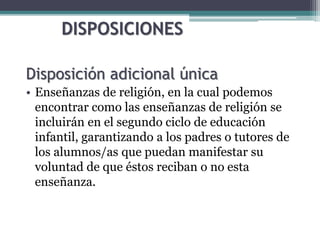 DISPOSICIONES
Disposición adicional única
• Enseñanzas de religión, en la cual podemos
encontrar como las enseñanzas de religión se
incluirán en el segundo ciclo de educación
infantil, garantizando a los padres o tutores de
los alumnos/as que puedan manifestar su
voluntad de que éstos reciban o no esta
enseñanza.
 