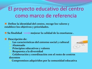 El proyecto educativo del centro
       como marco de referencia
 Define la identidad del centro, recoge los valores y
establece los objetivos y prioridades.

 Su finalidad        mejorar la calidad de la enseñanza .

 Descripción de:
    Las características del entorno social y cultural
    Alumnado
    Principios educativos y valores
    Respuesta a la diversidad
    Colaboración y coordinación con el resto de centros
   docentes
    Compromisos adquiridos por la comunidad educativa
 