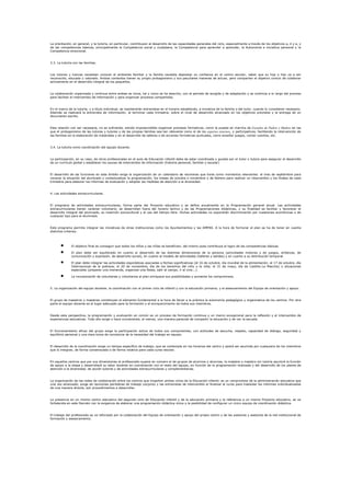 La orientación, en general, y la tutoría, en particular, contribuyen al desarrollo de las capacidades generales del ciclo, especialmente a través de los objetivos a, d y e, y
de las competencias básicas, principalmente la Competencia social y ciudadana, la Competencia para aprender a aprender, la Autonomía e iniciativa personal y la
Competencia emocional.


3.3. La tutoría con las familias.


Los tutores y tutoras necesitan conocer el ambiente familiar y la familia necesita depositar su confianza en el centro escolar, saber que su hija o hijo va a ser
reconocido, educado y valorado. Ambos contextos tienen su propio protagonismo y sus peculiares maneras de actuar, pero comparten el objetivo común de colaborar
activamente en el desarrollo integral de los pequeños.


La colaboración organizada y continua entre ambas se inicia, tal y como se ha descrito, con el periodo de acogida y de adaptación y se continúa a lo largo del proceso
para facilitar el intercambio de información y para organizar procesos compartidos.


En el marco de la tutoría, y a título individual, se mantendrán entrevistas en el horario establecido, a iniciativa de la familia o del tutor, cuando lo consideren necesario.
Además se realizará la entrevista de información, al terminar cada trimestre, sobre el nivel de desarrollo alcanzado en los objetivos previstos y la entrega de un
documento escrito.


Esta relación con ser necesaria, no es suficiente, siendo imprescindible organizar procesos formativos, como la puesta en marcha de Escuelas de Padres y Madres en las
que el protagonismo de las tutoras y tutores y de las propias familias sea tan relevante como el de los expertos externos, y participativos, facilitando la intervención de
las familias en la elaboración de materiales y en el desarrollo de talleres o de acciones formativas puntuales, como enseñar juegos, contar cuentos, etc.


3.4. La tutoría como coordinación del equipo docente.


La participación, en su caso, de otros profesionales en el aula de Educación infantil debe de estar coordinada y guiada por el tutor o tutora para asegurar el desarrollo
de un currículo global y establecer los cauces de intercambio de información (historia personal, familiar y escolar)


El desarrollo de las funciones en este ámbito exige la organización de un calendario de reuniones que tiene como momentos relevantes: el mes de septiembre para
conocer la situación del alumnado y contextualizar la programación, los meses de octubre o noviembre y de febrero para realizar un intercambio y los finales de cada
trimestre para elaborar los informes de evaluación y adoptar las medidas de atención a la diversidad.


4. Las actividades extracurriculares.


El programa de actividades extracurriculares, forma parte del Proyecto educativo y se define anualmente en la Programación general anual. Las actividades
extracurriculares tienen carácter voluntario, se desarrollan fuera del horario lectivo y de las Programaciones didácticas, y su finalidad es facilitar y favorecer el
desarrollo integral del alumnado, su inserción sociocultural y el uso del tiempo libre. Dichas actividades no supondrán discriminación por cuestiones económicas o de
cualquier tipo para el alumnado.


Este programa permite integrar las iniciativas de otras instituciones como los Ayuntamientos y las AMPAS. A la hora de formular el plan se ha de tener en cuenta
distintos criterios:



               El objetivo final es conseguir que todos los niños y las niñas se beneficien, del mismo pues contribuye al logro de las competencias básicas.

               El plan debe ser equilibrado en cuanto al desarrollo de las distintas dimensiones de la persona (actividades motoras y de juegos, artísticas, de
               comunicación y expresión, de desarrollo social), en cuanto al modelo de actividades (talleres y salidas) y en cuanto a su distribución temporal.

               El plan debe integrar las actividades esporádicas asociadas a fechas significativas (el 16 de octubre, día mundial de la alimentación; el 17 de octubre, día
               Internacional de la pobreza; el 20 de noviembre, día de los derechos del niño o la niña; el 31 de mayo, día de Castilla-La Mancha) o situaciones
               especiales (preparar una merienda, organizar una fiesta, salir al campo, ir al cine...).

               La incorporación de voluntarias y voluntarios al plan enriquece sus posibilidades y aumenta los compromisos.


5. La organización del equipo docente; la coordinación con el primer ciclo de infantil y con la educación primaria; y el asesoramiento del Equipo de orientación y apoyo.


El grupo de maestros y maestras constituyen el elemento fundamental a la hora de llevar a la práctica la autonomía pedagógica y organizativa de los centros. Por otra
parte el equipo docente es el lugar adecuado para la formación y el enriquecimiento de todos sus miembros.


Desde esta perspectiva, la programación y evaluación en común es un proceso de formación continua y un marco excepcional para la reflexión y el intercambio de
experiencias educativas. Todo ello exige o hace conveniente, al menos, una manera parecida de compartir la educación y de ver la escuela.


El funcionamiento eficaz del grupo exige la participación activa de todos sus componentes, con actitudes de escucha, respeto, capacidad de diálogo, seguridad y
equilibrio personal y una clara toma de conciencia de la necesidad del trabajo en equipo.


El desarrollo de la coordinación exige un tiempo específico de trabajo, que se contempla en los horarios del centro y podrá ser asumida por cualquiera de los miembros
que lo integran, de forma consensuada o de forma rotativa para cada curso escolar.


En aquellos centros que por sus dimensiones el profesorado supere en número al de grupos de alumnos y alumnas, la maestra o maestro sin tutoría asumirá la función
de apoyo a la etapa y desarrollará su labor docente en coordinación con el resto del equipo, en función de la programación realizada y del desarrollo de los planes de
atención a la diversidad, de acción tutorial y de actividades extracurriculares y complementarias.



La organización de las redes de colaboración entre los centros que imparten ambos ciclos de la Educación infantil, es un compromiso de la administración educativa que
una vez alcanzado, exige de reuniones periódicas de trabajo conjunto y las entrevistas de intercambio al finalizar el curso para trasladar los informes individualizados
de una manera directa, son procedimientos a desarrollar.


La presencia en un mismo centro educativo del segundo ciclo de Educación infantil y de la educación primaria y la referencia a un mismo Proyecto educativo, se ve
fortalecida en este Decreto con la exigencia de elaborar una programación didáctica única y la posibilidad de configurar un único equipo de coordinación didáctica.


El trabajo del profesorado se ve reforzado por la colaboración del Equipo de orientación y apoyo del propio centro y de las asesoras y asesores de la red institucional de
formación y asesoramiento.
 