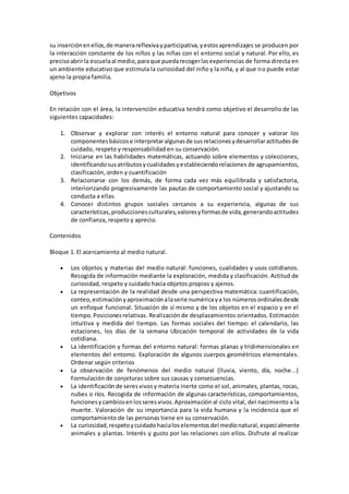 su inserciónenellos,de manerareflexivayparticipativa,yestosaprendizajes se producen por
la interacción constante de los niños y las niñas con el entorno social y natural. Por ello, es
precisoabrirla escuelaal medio,paraque puedarecogerlasexperiencias de forma directa en
un ambiente educativo que estimula la curiosidad del niño y la niña, y al que no puede estar
ajeno la propia familia.
Objetivos
En relación con el área, la intervención educativa tendrá como objetivo el desarrollo de las
siguientes capacidades:
1. Observar y explorar con interés el entorno natural para conocer y valorar los
componentes básicose interpretaralgunasde susrelacionesydesarrollaractitudesde
cuidado, respeto y responsabilidad en su conservación.
2. Iniciarse en las habilidades matemáticas, actuando sobre elementos y colecciones,
identificandosusatributosycualidadesyestableciendorelaciones de agrupamientos,
clasificación, orden y cuantificación
3. Relacionarse con los demás, de forma cada vez más equilibrada y satisfactoria,
interiorizando progresivamente las pautas de comportamiento social y ajustando su
conducta a ellas.
4. Conocer distintos grupos sociales cercanos a su experiencia, algunas de sus
características,produccionesculturales,valoresyformasde vida,generandoactitudes
de confianza, respeto y aprecio.
Contenidos
Bloque 1. El acercamiento al medio natural.
 Los objetos y materias del medio natural: funciones, cualidades y usos cotidianos.
Recogida de información mediante la exploración, medida y clasificación. Actitud de
curiosidad, respeto y cuidado hacia objetos propios y ajenos.
 La representación de la realidad desde una perspectiva matemática: cuantificación,
conteo,estimaciónyaproximaciónalaserie numéricaya los númerosordinalesdesde
un enfoque funcional. Situación de sí mismo y de los objetos en el espacio y en el
tiempo.Posicionesrelativas. Realización de desplazamientos orientados. Estimación
intuitiva y medida del tiempo. Las formas sociales del tiempo: el calendario, las
estaciones, los días de la semana Ubicación temporal de actividades de la vida
cotidiana.
 La identificación y formas del entorno natural: formas planas y tridimensionales en
elementos del entomo. Exploración de algunos cuerpos geométricos elementales.
Ordenar según criterios
 La observación de fenómenos del medio natural (lluvia, viento, día, noche...)
Formulación de conjeturas sobre sus causas y consecuencias.
 La identificaciónde seresvivosy materia inerte como el sol, animales, plantas, rocas,
nubes o ríos. Recogida de información de algunas características, comportamientos,
funcionesycambiosenlosseresvivos.Aproximación al ciclo vital, del nacimiento a la
muerte. Valoración de su importancia para la vida humana y la incidencia que el
comportamiento de las personas tiene en su conservación.
 La curiosidad,respetoycuidadohacialoselementosdel medionatural,especialmente
animales y plantas. Interés y gusto por las relaciones con ellos. Disfrute al realizar
 
