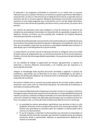 El ordenador y los programas multimedia se convierten en un medio más, en recursos
habitualesque,porsucarácter interactivo,sonatractivosyayudana generalizar habilidades y
conocimientos. La niña y el niño interiorizan el código de forma natural, lo aprende como un
elemento más de su universo cognitivo. Mediante aprendizajes muy sencillos y funcionales
usaremos en esta etapa programas que le familiaricen con el uso del código informático:
moverse conel ratón dentrode lapantalla,identificar iconos y zonas activas y no activas de la
pantalla...
Los criterios de evaluación sirven para establecer el nivel de suficiencia, en términos de
competencia,alcanzadoporel alumnado en el desarrollo de las capacidades recogidas en los
objetivos. Permite, así mismo, una vez conocido éste, establecer las medidas educativas
necesarias para facilitar su desarrollo.
El nivel de desarrolloalcanzadonecesariamente está condicionado por la calidad del proceso
de enseñanza.Estacalidadviene determinada por la adecuación a la realidad del niño o de la
niña, por la variedad y riqueza de las situaciones y actividades diseñadas para favorecer el
aprendizaje y por la retirada gradual de la ayuda recibida.
La etapa infantil y el primer ciclo de la educación primaria se configuran como una unidad
temporal básica de programación que se concreta anualmente de forma secuenciada pero
flexible,enfunciónde laheterogeneidadde capacidades,ritmosyprocesosde aprendizajedel
alumnado.
2.3. Los métodos de trabajo; la organización de tiempos, agrupamientos y espacios; los
materiales y recursos didácticos seleccionados; y las medidas para dar respuesta a la
diversidad del alumnado.
Integran la metodología todas aquellas decisiones orientadas a organizar el proceso de
enseñanza y aprendizaje que se desarrolla en las aulas. La metodología es, por tanto, la
hipótesis de partida para establecer las relaciones entre el profesorado, el alumnado y los
contenidos de enseñanza.
No existe el método único y universal que puede aplicarse de con éxito a todos y todas las
situaciones sean cuales sean las intenciones educativas, los contenidos de enseñanzas, el
alumnado y el propio profesorado.
Peroesimprescindiblealejarsede enfoquesque convierten la clase en un espacio uniforme y
homogéneoorganizadoparadarrespuesta al alumnado tipo.Es responsabilidaddel equipo de
maestrosy maestras,mediante el trabajocoordinadoyenel marco del Proyecto educativo, el
utilizar los métodos de trabajo más adecuados para conseguir que la enseñanza alcance sus
fines. En cualquier caso, y a la hora de tomar las decisiones debe de tener en cuenta que:
1. La necesidad de realizar aprendizajes significativos que permitan al niño y la niña
establecer relaciones entre sus experiencias previas y los nuevos aprendizajes. Para
facilitar este aprendizaje es necesario partir de lo global a lo diferenciado y de la
vivencia a la representación.
2. El uso de lenguajes y materiales multisensoriales que estimulen la creatividad y la
actividad mental y física del alumnado, para facilitar el establecimiento de múltiples
conexiones desde la oportunidad, mediante el aprovechamiento didáctico de la
sorpresa y la variedad.
 