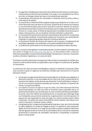 3. El juegolibre odirigidoparael desarrollode lasdiferentes dimensiones emocionales,
intelectualesysocialesde la personalidad. En el juego, con la actividad de los niños y
las niñas, se conjuga el placer por hacer y la motivación por aprender.
4. El aprendizaje como proceso de intercambio e interacción entre los niños y niñas, y
entre éstos y los adultos.
5. La creaciónde un ambiente cálido,acogedoryseguro que despierte en la niña y en el
niñoel deseode estary de hacer enla escuela.Laatenciónde la maestra o el maestro
es una herramienta básica para sentirse querido y le permitir afrontar los retos del
aprendizaje ydesarrollarunaautoestimapositiva,pueslaimagenque construyende sí
mismos es, en gran parte, el reflejo de aquellas que le trasladan las personas que le
rodean. Estas personas, con sus iniciativas, facilitan o difcultan su desarrollo.
6. La orientación del proceso de enseñanza y aprendizaje al desarrollo de la autonomía
del alumnado mediante la planificación gradual de situaciones que, partiendo del
modelado y el aprendizaje guiado, propicien la práctica autónoma.
7. La distribución flexible del tiempo, del espacio y de los grupos y la organización de
actividades adaptadas a los contenidos y a las particularidades del alumnado.
8. La colaboración planificada con las familias para que compartan la labor educativa.
El aulaes unespacioheterogéneoe inclusivoparaatenderala diversidad del alumnado, pues
tal y como se recoge en el artículo 8 de este Decreto, en ella conviven niñas y niños con
diferentescapacidades,ritmosyestilosde aprendizaje,motivaciones e intereses, situaciones
sociales, culturales, lingüísticas y, es su caso, de salud.
El retopara el profesoradoestáenconseguirque todosrecibanunaeducaciónde calidad, que
alcancenel máximodesarrollode suscapacidades,y que lo hagan en condiciones de igualdad
sin exclusiones.
La coherencia con estos principios metodológicos asegura la calidad de la respuesta y debe
estar presente cuando se organizan las diferentes variables que intervienen en el aula de
Educación infantil:
 Los tiempos:Laorganizacióndel horarioescolardebe de serflexible para adaptarse al
desarrollo evolutivo y a las necesidades de los niños y las niñas, al contenido de los
proyectos de trabajo y al tipo de tarea por desarrollar. Esta flexibilidad no excluye el
uso de una secuencia temporal ordenada que permita, mediante el desarrollo de
rutinas, la creación de hábitos.
 Los espacios: El aula es el lugar en el que las niñas y los niños construyen de forma
activael aprendizaje. Las niñas y los niños se relacionan mejor y aprenden más en un
ambiente estimulante yala vezordenado,enel que se ofrecendistintasposibilidades
de acción. Para crear hábitos de comportamiento, es necesario que cada lugar tenga
una finalidadde usoque evitael aislamiento, la aglomeración o las interrupciones. El
espacio del aula organizado en zonas de juego y en rincones puede cumplir ambas
condiciones. Sin perder de vista la necesidad de utilizar espacios alternativos en el
centro o fuera de él, mediante visitas y salidas.
 Los agrupamientos:Laorganizacióngraduadade losgrupos-clase,porcriteriode edad,
el orden alfabético o el orden de llegada al centro, no significa el crear estructuras
rígidas de funcionamiento. A lo largo de la jornada se pueden establecer diferentes
tiposde agrupamientos en función de las actividades y de las intenciones educativas
permitiendo la realización de actividades individuales y compartidas, en pequeño
grupo y en gran grupo.
 