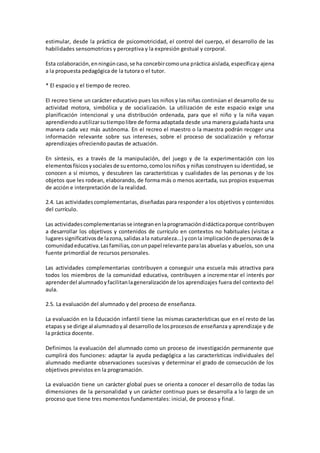 estimular, desde la práctica de psicomotricidad, el control del cuerpo, el desarrollo de las
habilidades sensomotrices y perceptiva y la expresión gestual y corporal.
Esta colaboración,enningúncaso,se ha concebircomouna práctica aislada,específicay ajena
a la propuesta pedagógica de la tutora o el tutor.
* El espacio y el tiempo de recreo.
El recreo tiene un carácter educativo pues los niños y las niñas continúan el desarrollo de su
actividad motora, simbólica y de socialización. La utilización de este espacio exige una
planificación intencional y una distribución ordenada, para que el niño y la niña vayan
aprendiendoautilizarsutiempolibre de forma adaptada desde una manera guiada hasta una
manera cada vez más autónoma. En el recreo el maestro o la maestra podrán recoger una
información relevante sobre sus intereses, sobre el proceso de socialización y reforzar
aprendizajes ofreciendo pautas de actuación.
En síntesis, es a través de la manipulación, del juego y de la experimentación con los
elementosfísicosysocialesde suentorno,comolosniños y niñas construyen su identidad, se
conocen a sí mismos, y descubren las características y cualidades de las personas y de los
objetos que les rodean, elaborando, de forma más o menos acertada, sus propios esquemas
de acción e interpretación de la realidad.
2.4. Las actividadescomplementarias, diseñadas para responder a los objetivos y contenidos
del currículo.
Las actividadescomplementariasse integranenlaprogramacióndidácticaporque contribuyen
a desarrollar los objetivos y contenidos de currículo en contextos no habituales (visitas a
lugaressignificativosde lazona,salidasala naturaleza...) yconla implicaciónde personasde la
comunidadeducativa.Lasfamilias, conunpapel relevante paralas abuelas y abuelos, son una
fuente primordial de recursos personales.
Las actividades complementarias contribuyen a conseguir una escuela más atractiva para
todos los miembros de la comunidad educativa, contribuyen a incrementar el interés por
aprenderdel alumnadoyfacilitanlageneralizaciónde los aprendizajes fuera del contexto del
aula.
2.5. La evaluación del alumnado y del proceso de enseñanza.
La evaluación en la Educación infantil tiene las mismas características que en el resto de las
etapasy se dirige al alumnadoyal desarrollode losprocesosde enseñanza y aprendizaje y de
la práctica docente.
Definimos la evaluación del alumnado como un proceso de investigación permanente que
cumplirá dos funciones: adaptar la ayuda pedagógica a las características individuales del
alumnado mediante observaciones sucesivas y determinar el grado de consecución de los
objetivos previstos en la programación.
La evaluación tiene un carácter global pues se orienta a conocer el desarrollo de todas las
dimensiones de la personalidad y un carácter continuo pues se desarrolla a lo largo de un
proceso que tiene tres momentos fundamentales: inicial, de proceso y final.
 