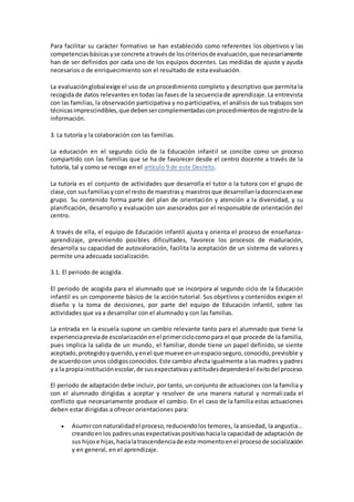 Para facilitar su carácter formativo se han establecido como referentes los objetivos y las
competenciasbásicasyse concrete a travésde loscriteriosde evaluación,que necesariamente
han de ser definidos por cada uno de los equipos docentes. Las medidas de ajuste y ayuda
necesarios o de enriquecimiento son el resultado de esta evaluación.
La evaluaciónglobalexige el uso de un procedimiento completo y descriptivo que permita la
recogida de datos relevantes en todas las fases de la secuencia de aprendizaje. La entrevista
con las familias, la observación participativa y no participativa, el análisis de sus trabajos son
técnicasimprescindibles,que debensercomplementadasconprocedimientosde registrode la
información.
3. La tutoría y la colaboración con las familias.
La educación en el segundo ciclo de la Educación infantil se concibe como un proceso
compartido con las familias que se ha de favorecer desde el centro docente a través de la
tutoría, tal y como se recoge en el artículo 9 de este Decreto.
La tutoría es el conjunto de actividades que desarrolla el tutor o la tutora con el grupo de
clase,con susfamiliasyconel resto de maestrasy maestrosque desarrollanladocenciaenese
grupo. Su contenido forma parte del plan de orientación y atención a la diversidad, y su
planificación, desarrollo y evaluación son asesorados por el responsable de orientación del
centro.
A través de ella, el equipo de Educación infantil ajusta y orienta el proceso de enseñanza-
aprendizaje, previniendo posibles dificultades, favorece los procesos de maduración,
desarrolla su capacidad de autovaloración, facilita la aceptación de un sistema de valores y
permite una adecuada socialización.
3.1. El periodo de acogida.
El periodo de acogida para el alumnado que se incorpora al segundo ciclo de la Educación
infantil es un componente básico de la acción tutorial. Sus objetivos y contenidos exigen el
diseño y la toma de decisiones, por parte del equipo de Educación infantil, sobre las
actividades que va a desarrollar con el alumnado y con las familias.
La entrada en la escuela supone un cambio relevante tanto para el alumnado que tiene la
experienciapreviade escolarizaciónenel primerciclocomopara el que procede de la familia,
pues implica la salida de un mundo, el familiar, donde tiene un papel definido, se siente
aceptado,protegidoyquerido,yenel que mueve enunespacioseguro,conocido,previsible y
de acuerdocon unos códigosconocidos.Este cambio afecta igualmente a las madres y padres
y a la propiainstituciónescolar,de susexpectativasyactitudesdependeráel éxitodel proceso.
El periodo de adaptación debe incluir, por tanto, un conjunto de actuaciones con la familia y
con el alumnado dirigidas a aceptar y resolver de una manera natural y normalizada el
conflicto que necesariamente produce el cambio. En el caso de la familia estas actuaciones
deben estar dirigidas a ofrecer orientaciones para:
 Asumirconnaturalidadel proceso,reduciendolos temores, la ansiedad, la angustia...
creandoenlos padresunasexpectativaspositivashaciala capacidad de adaptación de
sus hijose hijas,hacialatrascendenciade este momentoenel procesode socialización
y en general, en el aprendizaje.
 