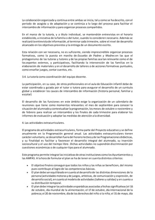 La colaboraciónorganizada y continua entre ambas se inicia, tal y como se ha descrito, con el
periodo de acogida y de adaptación y se continúa a lo largo del proceso para facilitar el
intercambio de información y para organizar procesos compartidos.
En el marco de la tutoría, y a título individual, se mantendrán entrevistas en el horario
establecido, a iniciativa de la familia o del tutor, cuando lo consideren necesario. Además se
realizarálaentrevistade información,al terminar cada trimestre, sobre el nivel de desarrollo
alcanzado en los objetivos previstos y la entrega de un documento escrito.
Esta relación con ser necesaria, no es suficiente, siendo imprescindible organizar procesos
formativos, como la puesta en marcha de Escuelas de Padres y Madres en las que el
protagonismo de las tutoras y tutores y de las propias familias sea tan relevante como el de
los expertos externos, y participativos, facilitando la intervención de las familias en la
elaboración de materiales y en el desarrollo de talleres o de acciones formativas puntuales,
como enseñar juegos, contar cuentos, etc.
3.4. La tutoría como coordinación del equipo docente.
La participación, en su caso, de otros profesionales en el aula de Educación infantil debe de
estar coordinada y guiada por el tutor o tutora para asegurar el desarrollo de un currículo
global y establecer los cauces de intercambio de información (historia personal, familiar y
escolar)
El desarrollo de las funciones en este ámbito exige la organización de un calendario de
reuniones que tiene como momentos relevantes: el mes de septiembre para conocer la
situacióndel alumnadoycontextualizarlaprogramación,losmeses de octubre o noviembre y
de febrero para realizar un intercambio y los finales de cada trimestre para elaborar los
informes de evaluación y adoptar las medidas de atención a la diversidad.
4. Las actividades extracurriculares.
El programa de actividades extracurriculares, forma parte del Proyecto educativo y se define
anualmente en la Programación general anual. Las actividades extracurriculares tienen
carácter voluntario,se desarrollanfueradel horariolectivoyde lasProgramacionesdidácticas,
y su finalidad es facilitar y favorecer el desarrollo integral del alumnado, su inserción
sociocultural y el uso del tiempo libre. Dichas actividades no supondrán discriminación por
cuestiones económicas o de cualquier tipo para el alumnado.
Este programa permite integrarlasiniciativasde otrasinstitucionescomolosAyuntamientos y
las AMPAS. A la hora de formular el plan se ha de tener en cuenta distintos criterios:
 El objetivofinalesconseguirque todos los niños y las niñas se beneficien, del mismo
pues contribuye al logro de las competencias básicas.
 El plandebe serequilibradoencuantoal desarrollode las distintas dimensiones de la
persona(actividadesmotorasyde juegos, artísticas, de comunicación y expresión, de
desarrollosocial),encuantoal modelode actividades(talleres y salidas) y en cuanto a
su distribución temporal.
 El plandebe integrarlasactividadesesporádicasasociadasafechassignificativas(el 16
de octubre, día mundial de la alimentación; el 17 de octubre, día Internacional de la
pobreza;el 20 de noviembre,díade losderechosdel niño o la niña; el 31 de mayo, día
 