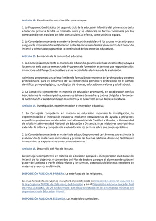 Artículo 12. Coordinación entre las diferentes etapas.
1. La Programacióndidácticadel segundociclode la educación infantil y del primer ciclo de la
educación primaria tendrá un formato único y se elaborará de forma coordinada por los
correspondientes equipos de ciclo, constituidos, al efecto, como un único equipo.
2. La Consejeríacompetente en materia de educación establecerá los cauces necesarios para
asegurarla imprescindible colaboraciónentre lasescuelasinfantilesyloscentrosde Educación
infantil y primaria para garantizar la continuidad de los procesos educativos.
Artículo 13. Formación de la comunidad educativa.
1. La Consejeríacompetente enmateriade educación garantizará el asesoramiento y apoyo a
loscentrosen lapuestaenmarcha de Programasde formaciónencentrosque respondan a las
intenciones del Proyecto educativo y a las necesidades derivadas de la evaluación.
Asimismoprogramaráunaofertaflexiblede formaciónpermanente del profesoradoyde otros
profesionales, para el desarrollo de su competencia personal y profesional en el campo
científico, psicopedagógico, tecnológico, de idiomas, educación en valores y salud laboral.
2. La Consejería competente en materia de educación promoverá, en colaboración con las
Asociacionesde madresypadres,escuelasytalleres de madres y padres dirigidos a favorecer
la participación y colaboración con los centros y el desarrollo de sus tareas educativas.
Artículo 14. Investigación, experimentación e innovación educativa.
1. La Consejería competente en materia de educación impulsará la investigación, la
experimentación e innovación educativa mediante convocatorias de ayudas a proyectos
específicospropiosyencolaboraciónconlaUniversidad de Castilla-La Mancha, la Universidad
de Alcalá y la Universidad Nacional de Educación a Distancia. Estas iniciativas contribuirán a
extender la cultura y competencia evaluadora de los centros sobre sus propias prácticas.
2. La Consejeríacompetente enmateriade educaciónpromoverácertámenesparaestimularla
elaboración de materiales curriculares y premiar las buenas prácticas. Asimismo facilitará el
intercambio de experiencias entre centros docentes.
Artículo 15. Desarrollo del Plan de lectura.
La Consejería competente en materia de educación apoyará la incorporación a la Educación
infantil de los objetivos y contenidos del Plan de Lectura para que el alumnado descubra el
placer de la misma a través de los relatos y los cuentos, dotando las bibliotecas escolares de
materias y recursos multimedia.
DISPOSICIÓN ADICIONAL PRIMERA. La enseñanza de las religiones.
La enseñanzade lasreligionesse ajustaráalo establecidoen Disposiciónadicional segunda de
la LeyOrgánica 2/2006, de 3 de mayo,de Educación y en el Disposiciónadicional únicadel Real
Decreto1630/2006, de 29 de diciembre, porel que se establecen las enseñanzas mínimas del
segundo ciclo de Educación infantil.
DISPOSICIÓN ADICIONAL SEGUNDA. Los materiales curriculares.
 