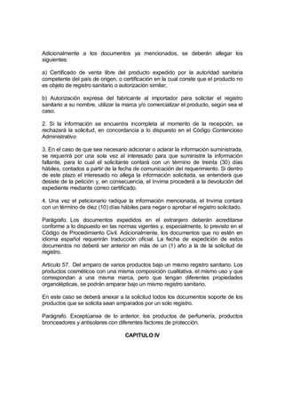 Adicionalmente a los documentos ya mencionados, se deberán allegar los
siguientes:

a) Certificado de venta libre del producto expedido por la autoridad sanitaria
competente del país de origen, o certificación en la cual conste que el producto no
es objeto de registro sanitario o autorización similar;

b) Autorización expresa del fabricante al importador para solicitar el registro
sanitario a su nombre, utilizar la marca y/o comercializar el producto, según sea el
caso.

2. Si la información se encuentra incompleta al momento de la recepción, se
rechazará la solicitud, en concordancia a lo dispuesto en el Código Contencioso
Administrativo

3. En el caso de que sea necesario adicionar o aclarar la información suministrada,
se requerirá por una sola vez al interesado para que suministre la información
faltante, para lo cual el solicitante contará con un término de treinta (30) días
hábiles, contados a partir de la fecha de comunicación del requerimiento. Si dentro
de este plazo el interesado no allega la información solicitada, se entenderá que
desiste de la petición y, en consecuencia, el Invima procederá a la devolución del
expediente mediante correo certificado.

4. Una vez el peticionario radique la información mencionada, el Invima contará
con un término de diez (10) días hábiles para negar o aprobar el registro solicitado.

Parágrafo. Los documentos expedidos en el extranjero deberán acreditarse
conforme a lo dispuesto en las normas vigentes y, especialmente, lo previsto en el
Código de Procedimiento Civil. Adicionalmente, los documentos que no estén en
idioma español requerirán traducción oficial. La fecha de expedición de estos
documentos no deberá ser anterior en más de un (1) año a la de la solicitud de
registro.

Artículo 57. Del amparo de varios productos bajo un mismo registro sanitario. Los
productos cosméticos con una misma composición cualitativa, el mismo uso y que
correspondan a una misma marca, pero que tengan diferentes propiedades
organolépticas, se podrán amparar bajo un mismo registro sanitario.

En este caso se deberá anexar a la solicitud todos los documentos soporte de los
productos que se solicita sean amparados por un solo registro.

Parágrafo. Exceptúanse de lo anterior, los productos de perfumería, productos
bronceadores y antisolares con diferentes factores de protección.

                                   CAPITULO IV
 