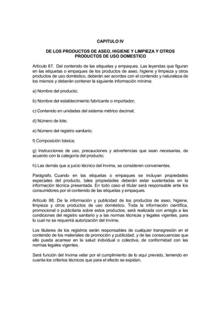 CAPITULO IV

       DE LOS PRODUCTOS DE ASEO, HIGIENE Y LIMPIEZA Y OTROS
                  PRODUCTOS DE USO DOMESTICO

Artículo 87. Del contenido de las etiquetas y empaques. Las leyendas que figuran
en las etiquetas o empaques de los productos de aseo, higiene y limpieza y otros
productos de uso doméstico, deberán ser acordes con el contenido y naturaleza de
los mismos y deberán contener la siguiente información mínima:

a) Nombre del producto;

b) Nombre del establecimiento fabricante o importador;

c) Contenido en unidades del sistema métrico decimal;

d) Número de lote;

e) Número del registro sanitario;

f) Composición básica;

g) Instrucciones de uso, precauciones y advertencias que sean necesarias, de
acuerdo con la categoría del producto;

h) Las demás que a juicio técnico del Invima, se consideren convenientes.

Parágrafo. Cuando en las etiquetas o empaques se incluyan propiedades
especiales del producto, tales propiedades deberán estar sustentadas en la
información técnica presentada. En todo caso el titular será responsable ante los
consumidores por el contenido de las etiquetas y empaques.

Artículo 88. De la información y publicidad de los productos de aseo, higiene,
limpieza y otros productos de uso doméstico. Toda la información científica,
promocional o publicitaria sobre estos productos, será realizada con arreglo a las
condiciones del registro sanitario y a las normas técnicas y legales vigentes, para
lo cual no se requerirá autorización del Invima.

Los titulares de los registros serán responsables de cualquier transgresión en el
contenido de los materiales de promoción y publicidad, y de las consecuencias que
ello pueda acarrear en la salud individual o colectiva, de conformidad con las
normas legales vigentes.

Será función del Invima velar por el cumplimiento de lo aquí previsto, teniendo en
cuenta los criterios técnicos que para el efecto se expidan.
 