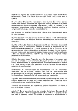 Producto de higiene. Es aquella formulación que posee acción desinfectante
demostrable y puede o no reunir las condiciones de los productos de aseo y
limpieza.

Recurso natural utilizado en las preparaciones farmacéuticas. Denomínase recurso
natural todo material proveniente de organismos vivos y minerales que posee
propiedades terapéuticas -sin riesgos para la salud, cuando se utiliza en forma
adecuada- comprobadas mediante estudios científicos, literatura científica o
comprobación clínica que respalden el uso tradicional.

Los requisitos a que deba someterse este material serán reglamentados por el
Ministerio de Salud.

Régimen de dosificación. Se refiere a la cantidad indicada para la administración
de un medicamento, los intervalos entre las administraciones y la duración del
tratamiento.

Registro sanitario. Es el documento público expedido por el Invima o la autoridad
delegada, previo el procedimiento tendiente a verificar el cumplimiento de los
requisitos técnicolegales establecidos en el presente Decreto, el cual faculta a una
persona natural o jurídica para producir, comercializar, importar, exportar, envasar,
procesar y/o expender los medicamentos cosméticos, preparaciones farmacéuticas
a base de recursos naturales, productos de aseo, higiene y limpieza y otros
productos de uso doméstico.

Relación beneficio, riesgo. Proporción entre los beneficios y los riesgos que
presenta el empleo de un medicamento. Sirve para expresar un juicio sobre la
función del medicamento en la práctica médica, basado en datos sobre su eficacia
e inocuidad y en consideraciones sobre su posible uso abusivo, la gravedad y el
pronóstico de la enfermedad.

Restricciones de comercialización de medicamentos. Son las condiciones
autorizadas por la autoridad sanitaria para que un medicamento sea
comercializado en condiciones especiales. Son ellas el uso exclusivamente
intrahospitalario o el uso exclusivo bajo la supervisión del especialista.

Seguridad. Es la característica de un medicamento según la cual puede usarse sin
mayores posibilidades de causar efectos tóxicos injustificables. La seguridad de un
medicamento es una característica relativa.

Toxicidad. Es la capacidad del producto de generar directamente una lesión o
daño a un órgano o sistema.

Artículo 3º. De la competencia de las entidades territoriales. Corresponde al
Ministerio de Salud establecer las políticas en materia sanitaria de los productos de
que trata el presente Decreto, al Instituto de Vigilancia de Medicamentos y
 