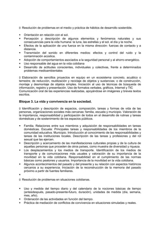 􀁊Resolución de problemas en el medio y práctica de hábitos de desarrollo sostenible.








Orientación en relación con el sol.
Percepción y descripción de algunos elementos y fenómenos naturales y sus
consecuencias para la vida humana: la luna, las estrellas y el sol, el día y la noche.
Efectos de la aplicación de una fuerza en la misma dirección: fuerzas de contacto y a
distancia.
Transmisión del sonido en diferentes medios: efectos y control del ruido y la
contaminación acústica.
Adopción de comportamientos asociados a la seguridad personal y al ahorro energético.
Uso responsable del agua en la vida cotidiana
Desarrollo de actitudes conscientes, individuales y colectivas, frente a determinados
problemas medioambientales

􀁊Elaboración de sencillos proyectos en equipo en un ecosistema concreto, acuático o
terrestre; de reducción, reutilización y reciclaje de objetos y sustancias; o de construcción,
montaje y desmontaje de objetos simples. Iniciación al uso de técnicas de búsqueda de
información, registro y presentación. Uso de formatos verbales, gráficos, Internet y TIC
Comunicación oral de las experiencias realizadas, apoyándose en imágenes y breves textos
escritos.

Bloque 3. La vida y convivencia en la sociedad.
􀁊Identificación y descripción de espacios, composición, tareas y formas de vida de las
personas, organizaciones sociales más cercanas: familia, escuela y municipio. Valoración de
la importancia, responsabilidad y participación de todos en el desarrollo de rutinas y tareas
domésticas y de sostenimiento de los espacios públicos.







Familia. Relaciones entre sus miembros y adquisición de responsabilidades en tareas
domésticas. Escuela: Principales tareas y responsabilidades de los miembros de la
comunidad educativa. Municipio. Introducción al conocimiento de las responsabilidades y
tareas de las instituciones locales. Descripción de las tareas y profesiones y del rol
sexual que las ejercen.
Descripción y acercamiento de las manifestaciones culturales propias y de la cultura de
aquellas personas que proceden de otros países, como muestra de diversidad y riqueza.
Los desplazamientos y los medios de transporte. Identificación de los medios de
transporte y de comunicaciones más usuales y valoración de su importancia de la
movilidad en la vida cotidiana. Responsabilidad en el cumplimiento de las normas
básicas como peatones y usuarios. Importancia de la movilidad en la vida cotidiana.
Algunos acontecimientos del pasado y del presente y su relación con aspectos históricos
cercanos a su experiencia. Iniciación de la reconstrucción de la memoria del pasado
próximo a partir de fuentes familiares.


􀁊Resolución de problemas en situaciones cotidianas.





Uso y medida del tiempo diario y del calendario de la nociones básicas de tiempo
(antesdespués, pasado-presente-futuro, duración), unidades de medida (día, semana,
mes, año).
Ordenación de las actividades en función del tiempo.
Práctica de mediación de conflictos de convivencia en situaciones simuladas y reales.

 