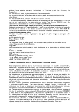 ordenación del sistema educativo, de la citada Ley Orgánica 2/2006, de 3 de mayo, de
Educación.
En el curso 2007-2008, el primer ciclo de la Educación primaria
En el curso 2008-2009, el segundo ciclo de la Educación primaria y la evaluación de
diagnóstico.
En el curso 2009-2010, el tercer ciclo de la Educación primaria.
2. En tanto se implanta la nueva ordenación, el referente curricular para aquellos ciclos que
aun no han implantado las nuevas enseñanzas será el Real Decreto 1344/1991, de 6 de
septiembre, que establece el currículo de la Educación Primaria.
Segunda. De la revisión del Proyecto educativo y de las Programaciones didácticas.
Los centros adaptarán el Proyecto educativo y las Programaciones al contenido del presente
Decreto en un proceso de tres cursos escolares a contar desde el curso 2007-2008, de
acuerdo con el calendario establecido en la Disposición transitoria primera de este Decreto.
Disposición derogatoria única.
Quedan derogadas cuantas disposiciones de igual o inferior rango se opongan a lo
dispuesto
en el presente Decreto.
Disposiciones finales
Primera.
Se autoriza al titular de la Consejería con competencia en materia de educación para el
desarrollo y ejecución de este Decreto.
Segunda
El presente Decreto entrará en vigor el día siguiente al de su publicación en el Diario Oficial
de
Castilla-La Mancha.
Dado en Toledo, el 29 de mayo de 2007.
El Presidente
El Consejero de Educación y Ciencia
JOSÉ MARÍA BARREDA FONTES.
JOSÉ VALVERDE SERRANO
Anexo I. Competencias básicas al término de la Educación primaria
Las competencias básicas, desde el proceso de enseñanza, son aquellos conocimientos,
destrezas y actitudes necesarios para que una persona alcance su desarrollo personal,
escolar y social. Estas competencias las alcanza el alumnado a través del currículo formal,
de las actividades no formales y de las distintas situaciones a las que se enfrenta en el día a
día, tanto en la escuela, como en casa o en la vida social.
La competencia la demuestra el alumnado cuando es capaz de actuar, de resolver, de
producir o de transformar la realidad a través de las tareas que se le proponen. La
competencia, desde el doble proceso de enseñanza y aprendizaje, se adquiere y mejora a lo
largo de la vida en un proceso que puede ser secuenciado y valorado en las distintas fases
de la secuencia.
La Unión Europea fija en ocho las competencias “clave” al concluir la enseñanza obligatoria
y el Ministerio de Educación y Ciencia en el Anexo I del Real Decreto 1513/2006, de 7 de
diciembre, por el que se establecen las enseñanzas mínimas de la Educación primaria,
recoge ocho competencias como básicas al término de la educación obligatoria.
En Castilla-La Mancha se realizó un estudio de identificación de competencias básicas al
término de las distintas etapas, incluida la Educación primaria, durante los cursos 2001-2002
y 2002–2003 en el que participaron 2.476 profesores y profesoras de las distintas etapas y
81 componentes de otros sectores de la comunidad educativa y cuyas conclusiones se
recogen a la hora de definir cada una de las competencias en esta etapa.
La Comunidad Autónoma de Castilla-La Mancha amplia a nueve las competencias básicas,
añade la “competencia emocional” y las incorpora como referente curricular en todas las
etapas, adaptando su contenido al desarrollo evolutivo del alumnado. Estas son:

 