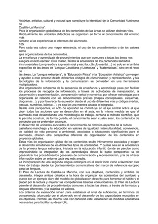 histórico, artístico, cultural y natural que constituye la identidad de la Comunidad Autónoma
de
Castilla-La Mancha”.
Para la organización globalizada de los contenidos de las áreas se utilizan distintas vías.
Habitualmente las unidades didácticas se organizan en torno al conocimiento del entorno
más
cercano a las experiencias e intereses del alumnado.
105
Pero cada vez cobra una mayor relevancia, el uso de los procedimientos o de los valores
como
ejes organizadores de los contenidos.
La enseñanza y aprendizaje de procedimientos que son comunes a todas las áreas nos
asegura el éxito escolar. Este marco, facilita la enseñanza de los contenidos llamados
instrumentales (compresión y expresión oral y escrita, cálculo mental…) no solo en el ámbito
específico de las áreas de “Lengua Castellana y Literatura” y “Matemáticas”, sino en el resto
de
las áreas. La “Lengua extranjera”, la “Educación Física” y la “Educación Artística” convergen
y ayudan a este proceso desde diferentes códigos de comunicación y representación, y las
tecnologías de la información y la comunicación se convierten en una herramienta
multiplicadora.
Una organización coherente de la secuencia de enseñanza y aprendizaje pasa por facilitar
los procesos de recogida de información, a través de actividades de manipulación, la
observación y experimentación, comprensión verbal y numérica; por ofrecer estrategias para
organizarla en relación con los conocimientos previos (mapas conceptuales, esquemas,
diagramas…); y por favorecer la expresión desde el uso de diferentes vías y códigos (verbal,
gestual, numérico, icónico…), ya sea de una manera aislada o integrada.
Desde esta perspectiva, el acto de aprender se constituye en el eje central sobre el que
giran todas las acciones que se desarrollan en el aula, en la misma medida en que el
alumnado está desarrollando una metodología de trabajo, cercana al método científico, que
le permite construir, de forma guiada, el conocimiento sean cuales sean, los contenidos de
concepto que se pretendan alcanzar.
El desarrollo de unidades asociadas al conocimiento de distintos aspectos de la cultura
castellano-manchega y la educación en valores de igualdad, interculturalidad, convivencia,
de calidad de vida personal o ambiental, asociados a situaciones significativas para el
alumnado, ofrecen otra perspectiva diferente de organización de los contenidos en
proyectos globales.
Estas vías de organización global de los contenidos están íntimamente asociadas y exigen
el desarrollo simultáneo de los diferentes tipos de contenidos. Y quizás sea en la enseñanza
de la primera lengua extranjera, iniciada en la educación infantil, donde se percibe como
imprescindible la integración de los aprendizajes desde la doble perspectiva: la de
generalizar los procedimientos generales de comunicación y representación, y la de ofrecer
información sobre un entorno cada vez más amplio.
La incorporación de una segunda lengua extranjera en el tercer ciclo viene a favorecer esta
línea de trabajo desde los planteamientos comunicativos del marco de referencia europeo
para las lenguas.
El Plan de Lectura de Castilla-La Mancha, con sus objetivos, contenidos y ámbitos de
desarrollo, integra ambos criterios a la hora de organizar los contenidos del currículo y
puede ser un ejemplo claro del modelo de globalización descrito para fomentar el hábito y el
placer por la lectura y mejorar las competencias básicas comunicativas. El Plan de Lectura
permite el desarrollo de procedimientos comunes a todas las áreas, a través de formatos y
lenguas diferentes, y la práctica de valores.
Los criterios de evaluación sirven para establecer el nivel de suficiencia, en términos de
competencia, alcanzado por el alumnado en el desarrollo de las capacidades recogidas en
los objetivos. Permite, así mismo, una vez conocido éste, establecer las medidas educativas
necesarias para facilitar su desarrollo.

 