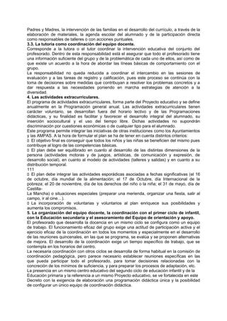 Padres y Madres, la intervención de las familias en el desarrollo del currículo, a través de la
elaboración de materiales, la agenda escolar del alumnado y de la participación directa
como responsables de talleres o con acciones puntuales.
3.3. La tutoría como coordinación del equipo docente.
Corresponde a la tutora o el tutor coordinar la intervención educativa del conjunto del
profesorado. Dentro de esta responsabilidad está el asegurar que todo el profesorado tiene
una información suficiente del grupo y de la problemática de cada uno de ellos, así como de
que existe un acuerdo a la hora de abordar las líneas básicas de comportamiento con el
grupo.
La responsabilidad no queda reducida a coordinar el intercambio en las sesiones de
evaluación y a las tareas de registro y calificación, pues este proceso se continúa con la
toma de decisiones sobre medidas que contribuyan a resolver los problemas concretos y a
dar respuesta a las necesidades poniendo en marcha estrategias de atención a la
diversidad.
4. Las actividades extracurriculares.
El programa de actividades extracurriculares, forma parte del Proyecto educativo y se define
anualmente en la Programación general anual. Las actividades extracurriculares tienen
carácter voluntario, se desarrollan fuera del horario lectivo y de las Programaciones
didácticas, y su finalidad es facilitar y favorecer el desarrollo integral del alumnado, su
inserción sociocultural y el uso del tiempo libre. Dichas actividades no supondrán
discriminación por cuestiones económicas o de cualquier tipo para el alumnado.
Este programa permite integrar las iniciativas de otras instituciones como los Ayuntamientos
y las AMPAS. A la hora de formular el plan se ha de tener en cuenta distintos criterios:
􀁊El objetivo final es conseguir que todos los niños y las niñas se beneficien del mismo pues
contribuye al logro de las competencias básicas.
􀁊El plan debe ser equilibrado en cuanto al desarrollo de las distintas dimensiones de la
persona (actividades motoras y de juegos, artísticas, de comunicación y expresión, de
desarrollo social), en cuanto al modelo de actividades (talleres y salidas) y en cuanto a su
distribución temporal.
111
􀁊El plan debe integrar las actividades esporádicas asociadas a fechas significativas (el 16
de octubre, día mundial de la alimentación; el 17 de Octubre, día Internacional de la
pobreza; el 20 de noviembre, día de los derechos del niño o la niña; el 31 de mayo, día de
CastillaLa Mancha) o situaciones especiales (preparar una merienda, organizar una fiesta, salir al
campo, ir al cine…).
􀁊La incorporación de voluntarias y voluntarios al plan enriquece sus posibilidades y
aumenta los compromisos.
5. La organización del equipo docente, la coordinación con el primer ciclo de infantil,
con la Educación secundaria y el asesoramiento del Equipo de orientación y apoyo.
El profesorado que desarrolla la docencia en un mismo ciclo se configura como un equipo
de trabajo. El funcionamiento eficaz del grupo exige una actitud de participación activa y el
ejercicio eficaz de la coordinación en todos los momentos y especialmente en el desarrollo
de las reuniones quincenales, en las que se programa, se evalúa y se proponen alternativas
de mejora. El desarrollo de la coordinación exige un tiempo específico de trabajo, que se
contempla en los horarios del centro.
La necesaria coordinación con otros ciclos se desarrolla de forma habitual en la comisión de
coordinación pedagógica, pero parece necesario establecer reuniones específicas en las
que pueda participar todo el profesorado, para tomar decisiones relacionadas con la
concreción de los mínimos de suficiencia, y para preparar los procesos de adaptación, etc.
La presencia en un mismo centro educativo del segundo ciclo de educación infantil y de la
Educación primaria y la referencia a un mismo Proyecto educativo, se ve fortalecida en este
Decreto con la exigencia de elaboración una programación didáctica única y la posibilidad
de configurar un único equipo de coordinación didáctica.

 