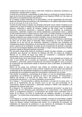 comprenda el mundo en el que vive y, sobre todo, mediante su interacción contribuya a su
conservación, transformación y mejora.
A través de la enseñanza y aprendizaje de estas áreas se contribuye de manera directa al
logro de los fines de la educación que establece la Ley Orgánica 2/2006, de 3 de mayo, de
Educación en el apartado primero del artículo 2.
En lo relativo al pleno desarrollo de la personalidad y de las capacidades del alumnado,
desde las distintas áreas se contribuye a las expresadas en los objetivos generales de etapa
a), b), c), d), e), g), h), i), k), l), m), n) y o).
A través de estas áreas se realiza una verdadera educación de los valores recogidos en los
citados fines ya sean de calidad de vida individual como la salud personal, responsabilidad,
esfuerzo, autocontrol y espíritu de iniciativa; calidad de vida social, como la igualdad,
tolerancia, convivencia, prevención y resolución pacífica de conflictos de convivencia,
cooperación, solidaridad, respeto a las normas establecidas y participación activa; y calidad
de vida ambiental como el respeto hacia los seres vivos y el medio ambiente, en particular al
valor de los espacios forestales y el desarrollo sostenible, tanto en lo referido a la propia
Castilla-La Mancha como campo de acción inmediata, como al conjunto del planeta.
Al terminar la Educación primaria y como resultado del proceso de enseñanza y aprendizaje
de cada una de estas áreas el alumnado habrá conseguido un nivel de competencia
suficiente en el uso real de los contenidos, destrezas y actitudes que constituyen las
competencias básicas matemáticas, de conocimiento e interacción con el medio, de relación
social y ejercicio de la ciudadanía; la mejora de las competencias de aprender a aprender;
de uso de las tecnologías digitales; todo ello desde un mayor nivel de autonomía e iniciativa
personal y desde el necesario equilibrio emocional.
Por otra parte, desde estas áreas se contribuye a facilitar formatos verbales y no verbales
suficientes para alcanzar con eficacia los objetivos del Plan de Lectura de Castilla-La
Mancha en su intento de lograr que todos los ciudadanos y ciudadanas disfruten
acercándose a otros universos a través de la lectura.
Tienen estas áreas como denominador común, el hecho de ser impartidas por la tutora o el
tutor, lo que facilita que el proceso de enseñanza y aprendizaje sea más fácilmente
concebido y, sobre todo, puesto en práctica de una manera más global y como un proceso
de construcción del conocimiento desde la interacción entre el alumnado, el profesorado y
los contenidos.
Dentro de las áreas que conforman este ámbito de contenido global, el área de
“Conocimiento del medio natural, social y cultural” contribuye de una manera más específica
al desarrollo de las capacidades recogidas en los objetivos generales d), h), k), l), n) y o); y
al desarrollo de la competencia básica de Conocimiento e interacción con el medio.
Para facilitar la enseñanza y aprendizaje de lo básico y el uso de metodologías activas y
cooperativas, los contenidos se organizan en torno a tres bloques: “El conocimiento y
defensa del hombre y el resto de los seres vivos”; “El conocimiento, construcción y
conservación del entorno”; y “La vida en sociedad y la convivencia”.
En el bloque 1, “El conocimiento y defensa del hombre y el resto de los seres vivos”, se
parte de la identificación del ser humano como un ser vivo para profundizar en el
conocimiento, desde la observación y desarrollar actitudes y hábitos vida saludable y de
protección del resto de seres vivos.
En el bloque 2, “El conocimiento, construcción y conservación del entorno” se parte de la
observación de sus elementos para profundizar en el conocimiento y las interacciones
dando un protagonismo especial a la intervención del hombre tanto involuntaria como a
través de la técnica. Se inicia la construcción de artefactos sencillos y el acceso al
ordenador. Y se orienta todo el aprendizaje a favorecer actitudes y hábitos de protección del
medio.
Y en el bloque 3, “La vida y convivencia en la sociedad”, incorpora el conocimiento y análisis
de las distintas formas de organización social, económica y cultural y su desarrollo histórico.
Todos los bloques incluyen contenidos para facilitar, en el desarrollo de proyectos, las
habilidades de resolución de problemas, el uso autónomo de estrategias de recogida,
análisis y presentación de la información y la práctica de los valores.

 