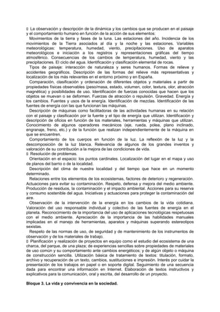 􀁊La observación y descripción de la dinámica y los cambios que se producen en el paisaje
y el comportamiento humano en función de la acción de sus elementos:
Movimientos de la tierra y fases de la luna. Las estaciones del año. Incidencia de los
movimientos de la Tierra asociados al día y la noche y las estaciones. Variables
meteorológicas: temperatura, humedad, viento, precipitaciones. Uso de aparatos
meteorológicos e iniciación a los registros y representaciones gráficas del tiempo
atmosférico. Consecuencias de los cambios de temperatura, humedad, viento y las
precipitaciones. El ciclo del agua. Identificación y clasificación elemental de rocas.
Tipos de paisaje: interacción de naturaleza y seres humanos. Formas de relieve y
accidentes geográficos. Descripción de las formas del relieve más representativas y
localización de los más relevantes en el entorno próximo y en España.
Comparación, clasificación y ordenación de diferentes objetos y materiales a partir de
propiedades físicas observables (peso/masa, estado, volumen, color, textura, olor, atracción
magnética) y posibilidades de uso. Identificación de fuerzas conocidas que hacen que los
objetos se muevan o se deformen. Fuerzas de atracción o repulsión. Gravedad. Energía y
los cambios. Fuentes y usos de la energía. Identificación de mezclas. Identificación de las
fuentes de energía con las que funcionan las máquinas.
Descripción de máquinas como facilitadoras de las actividades humanas en su relación
con el paisaje y clasificación por la fuente y el tipo de energía que utilizan. Identificación y
descripción de oficios en función de los materiales, herramientas y máquinas que utilizan.
Conocimiento de algunos operadores mecánicos (eje, rueda, polea, plano inclinado,
engranaje, freno, etc.) y de la función que realizan independientemente de la máquina en
que se encuentren.
Comportamiento de los cuerpos en función de la luz. La reflexión de la luz y la
descomposición de la luz blanca. Relevancia de algunos de los grandes inventos y
valoración de su contribución a la mejora de las condiciones de vida.
􀁊Resolución de problemas.
Orientación en el espacio: los puntos cardinales. Localización del lugar en el mapa y uso
de planos del barrio o de la localidad.
Descripción del clima de nuestra localidad y del tiempo que hace en un momento
determinado.
Relaciones entre los elementos de los ecosistemas, factores de deterioro y regeneración.
Actuaciones para evitar su contaminación. Respeto, defensa y mejora del medio ambiente.
Producción de residuos, la contaminación y el impacto ambiental. Acciones para su reserva
y consumo sostenible del agua. Iniciativas y actuaciones para proteger la contaminación del
aire.
Observación de la intervención de la energía en los cambios de la vida cotidiana.
Valoración del uso responsable individual y colectivo de las fuentes de energía en el
planeta. Reconocimiento de la importancia del uso de aplicaciones tecnológicas respetuosas
con el medio ambiente. Apreciación de la importancia de las habilidades manuales
implicadas en el manejo de herramientas, aparatos y máquinas superando estereotipos
sexistas.
Respeto de las normas de uso, de seguridad y de mantenimiento de los instrumentos de
observación y de los materiales de trabajo.
􀁊Planificación y realización de proyectos en equipo como el estudio del ecosistema de una
charca, del parque, de una plaza; de experiencias sencillas sobre propiedades de materiales
de uso común y su comportamiento ante cambios energéticos; y de algún objeto o máquina
de construcción sencilla. Utilización básica de tratamiento de textos: titulación, formato,
archivo y recuperación de un texto, cambios, sustituciones e impresión. Interés por cuidar la
presentación de los trabajos en papel o en soporte digital. Seguimiento de una secuencia
dada para encontrar una información en Internet. Elaboración de textos instructivos y
explicativos para la comunicación, oral y escrita, del desarrollo de un proyecto.
Bloque 3. La vida y convivencia en la sociedad.

 