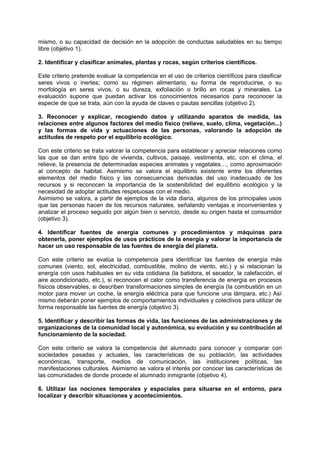 mismo, o su capacidad de decisión en la adopción de conductas saludables en su tiempo
libre (objetivo 1).
2. Identificar y clasificar animales, plantas y rocas, según criterios científicos.
Este criterio pretende evaluar la competencia en el uso de criterios científicos para clasificar
seres vivos o inertes; como su régimen alimentario, su forma de reproducirse, o su
morfología en seres vivos, o su dureza, exfoliación o brillo en rocas y minerales. La
evaluación supone que puedan activar los conocimientos necesarios para reconocer la
especie de que se trata, aún con la ayuda de claves o pautas sencillas (objetivo 2).
3. Reconocer y explicar, recogiendo datos y utilizando aparatos de medida, las
relaciones entre algunos factores del medio físico (relieve, suelo, clima, vegetación...)
y las formas de vida y actuaciones de las personas, valorando la adopción de
actitudes de respeto por el equilibrio ecológico.
Con este criterio se trata valorar la competencia para establecer y apreciar relaciones como
las que se dan entre tipo de vivienda, cultivos, paisaje, vestimenta, etc. con el clima, el
relieve, la presencia de determinadas especies animales y vegetales…, como aproximación
al concepto de habitat. Asimismo se valora el equilibrio existente entre los diferentes
elementos del medio físico y las consecuencias derivadas del uso inadecuado de los
recursos y si reconocen la importancia de la sostenibilidad del equilibrio ecológico y la
necesidad de adoptar actitudes respetuosas con el medio.
Asimismo se valora, a partir de ejemplos de la vida diaria, algunos de los principales usos
que las personas hacen de los recursos naturales, señalando ventajas e inconvenientes y
analizar el proceso seguido por algún bien o servicio, desde su origen hasta el consumidor
(objetivo 3).
4. Identificar fuentes de energía comunes y procedimientos y máquinas para
obtenerla, poner ejemplos de usos prácticos de la energía y valorar la importancia de
hacer un uso responsable de las fuentes de energía del planeta.
Con este criterio se evalúa la competencia para identificar las fuentes de energía más
comunes (viento, sol, electricidad, combustible, molino de viento, etc.) y si relacionan la
energía con usos habituales en su vida cotidiana (la batidora, el secador, la calefacción, el
aire acondicionado, etc.), si reconocen el calor como transferencia de energía en procesos
físicos observables, si describen transformaciones simples de energía (la combustión en un
motor para mover un coche, la energía eléctrica para que funcione una lámpara, etc.) Así
mismo deberán poner ejemplos de comportamientos individuales y colectivos para utilizar de
forma responsable las fuentes de energía (objetivo 3).
5. Identificar y describir las formas de vida, las funciones de las administraciones y de
organizaciones de la comunidad local y autonómica, su evolución y su contribución al
funcionamiento de la sociedad.
Con este criterio se valora la competencia del alumnado para conocer y comparar con
sociedades pasadas y actuales, las características de su población, las actividades
económicas, transporte, medios de comunicación, las instituciones políticas, las
manifestaciones culturales. Asimismo se valora el interés por conocer las características de
las comunidades de donde procede el alumnado inmigrante (objetivo 4).
6. Utilizar las nociones temporales y espaciales para situarse en el entorno, para
localizar y describir situaciones y acontecimientos.

 